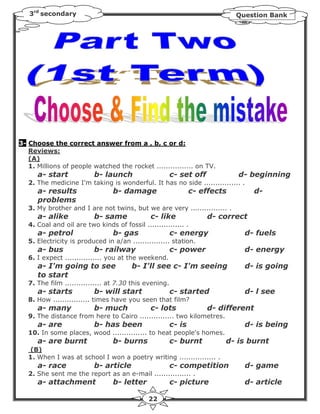 3rd secondary                                                             Question Bank




3- Choose the correct answer from a , b, c or d:
   Reviews:
   (A)
   1. Millions of people watched the rocket ................ on TV.
      a- start            b- launch                     c- set off           d- beginning
   2. The medicine I'm taking is wonderful. It has no side ................ .
      a- results                 b- damage                      c- effects          d-
      problems
   3. My brother and I are not twins, but we are very ................ .
      a- alike            b- same              c- like               d- correct
   4. Coal and oil are two kinds of fossil ................ .
      a- petrol                  b- gas                 c- energy              d- fuels
   5. Electricity is produced in a/an ................ station.
      a- bus              b- railway                    c- power               d- energy
   6. I expect ................ you at the weekend.
      a- I'm going to see               b- I'll see c- I'm seeing              d- is going
      to start
   7. The film ................ at 7.30 this evening.
      a- starts           b- will start                 c- started             d- l see
   8. How ................ times have you seen that film?
      a- many             b- much              c- lots               d- different
   9. The distance from here to Cairo ............... two kilometres.
      a- are              b- has been                   c- is                  d- is being
   10. In some places, wood ............... to heat people's homes.
      a- are burnt               b- burns               c- burnt         d- is burnt
   (B)
   1. When I was at school I won a poetry writing ................ .
      a- race             b- article                    c- competition         d- game
   2. She sent me the report as an e-mail ................ .
      a- attachment              b- letter              c- picture             d- article

                                              22
 
