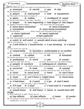 3rd secondary                                                           Question Bank
3. The little girl does not want to sing because she is ................ .
   a- innocent                b- secret            c- spy     d- shy
4. My favourite musical ................ is the piano.
   a- player           b- instrument               c- tool    d- equipment
5. The cover of my book is made of ................ .
   a- glass            b- rubber                   c- cardboard d- wood
6. We arrived half an hour late. The film ................ half an hour earlier.
   a- began            b- was beginning c- had begun d- has begun
7. Agatha Christie’s books ................ into more than 40 languages.
   a- have been translated                             b- have translated
   c- translated                              d- were being translated
8. The Romans ................ Petra nearly two thousand years ago.
    a- have captured                      b- were captured
   c- captured                         d-had captured
9. Your train leaves in ten minutes. If you hurry, you ................ it.
   a- catch b- will catch c- would catch d-are catching
10. If I am thirsty, ............... water.
   a- I will drink b- I would drink c- I am drinking                          d- I drank
(C)
1. Too much sun can be ................ .
   a- respectable             b- harmful c- unthinkable d- in conflict
2. We ................ on the door three times, but they did not hear us.
   a- visited          b- called                   c- hit            d- knocked
3. Nurses are part of the medical ................ .
   a- profession              b- work              c- job            d- career
4. I get on well with all my .............. at work, but they are not close friends.
   a- people b- workers                       c- colleagues d- relatives
5. The accident ....... at eight o’clock when everyone was on their way to work.
   a- occurred                b- took              c- came           d- caused
6. They ................ left two hours ago, so they arrived by now. It is not far.
   a- must             b- must have                c- have           d- can’t have
7. No one is sure where Ali is, but we think he .............. gone to see his uncle.
   a- must             b- can’t have c- might have                   d- must have
8. She asked me whether ................ there before.
   a- I had been              b- I went            c- I go    d- had I been
9. If ................ for too long, I get a headache.
   a- I’ll read        b- I read                   c- I had read d- I would read
10. If you had come ten minutes later, I ................ .
   a- would leave             b- will leave c- leave d- would have left
PT:(1)
1. This medicine is safe. There are no ................ .
   a) top effects              b) side effects               c) leaks          d) waste
2. I'm going to have lunch with friends tomorrow. We are ................ at the
   restaurant. at 12.30.

                                              23
 