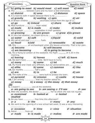 3rd secondary                                                            Question Bank

   a) going to meet b) would meet                      c) will meet         d) meet
3. The ................ between Cairo and my town is 650 kilometres.
   a) district                 b) area                 c) distance          d) space
4. It is hard to walk in space because there is no ................ .
   a) gravity                  b) waiting         c) spin                  d) air
5. In Britain children ................ secondary school from the age of 11.
   a) go               b) Intend                    c) share            d) attend
6. Most furniture ................ from wood.
   a) made              b) is made                 c) make                d) makes
7. Many people ................ vegetables in their gardens.
   a) growing                  b) are grown             c) grow d)is grown
8. In very hot weather, ice cream turns to ................ .
   a) water             b) soft                     c)liquid                d) solid
9. We call oil and coal ................ fuels.
   a) fossil            b)old                     c) renewable             d) waste
10. She ................ an archaeologist when she leaves university. That is her plan.
   a) become                               b) will become
   c) am becoming                          d) is going to become
11. He is flying to London at the weekend. His flight ..,,,,,,,,, at 5.30 in the
  morning.
   a) leaving                  b) leaves                    c) left d) leave
12. We don't have ................ time. We'll have to hurry.
   a) many                     b) some             c) lot                  d) much
13. My friend and I look very different, but our personalities are ................ .
   a) alike                    b) same             c) common               d) like
14. Six months ................ half a year.
   a) are                      b) is               c) be                   d) am
15. The walls of the ................ were built to protect the town.
   a) pyramid                  b) mission               c) castle          d) house
16. I am writing ................ that my teacher asked for.
   a) essay                b) a essay c) the essay d) that essay
(2)
1. I expect I ................ you at the weekend.
   a- am going to see                  b- am seeing c- I'll see                  d- see
2. After the accident, the doctor ................ her to check she was not injured.
   a- examined                 b- looked at             c- tested                d-
   studied
3. Do you have ................ free time this afternoon?
   a- a                 b- the                     c- many          d- any
4. We went to the opening of a new school last week. It was a very interesting
   ................ .
   a- occasion                 b- time             c- view          d- situation
5. Petrol …………… from oil.
   a- made              b- is made                 c- makes                d- are made

                                            24
 