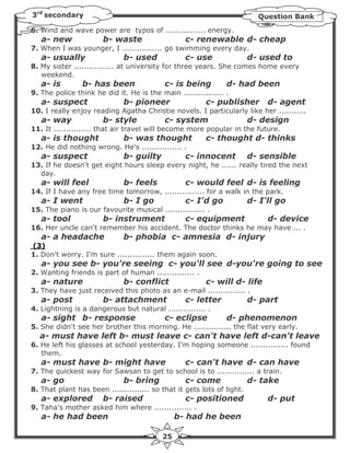 3rd secondary                                                             Question Bank
6. Wind and wave power are typos of ................ energy.
   a- new              b- waste                   c- renewable d- cheap
7. When I was younger, I ................ go swimming every day.
   a- usually                 b- used             c- use                d- used to
8. My sister ................ at university for three years. She comes home every
   weekend.
   a- is        b- has been                c- is being         d- had been
9. The police think he did it. He is the main ................ .
   a- suspect                 b- pioneer                c- publisher         d- agent
10. I really enjoy reading Agatha Christie novels. I particularly like her ...........
   a- way              b- style            c- system                    d- design
11. It ............... that air travel will become more popular in the future.
   a- is thought              b- was thought            c- thought d- thinks
12. He did nothing wrong. He's ................ .
   a- suspect                 b- guilty           c- innocent           d- sensible
13. If he doesn't get eight hours sleep every night, he ...... really tired the next
  day.
   a- will feel               b- feels            c- would feel d- is feeling
14. If I have any free time tomorrow, ................ for a walk in the park.
   a- I went                  b- I go             c- I'd go             d- I'll go
15. The piano is our favourite musical ................ .
   a- tool             b- instrument              c- equipment               d- device
16. Her uncle can't remember his accident. The doctor thinks he may have ... .
   a- a headache              b- phobia c- amnesia d- injury
(3)
1. Don't worry. I'm sure ............... them again soon.
   a- you see b- you're seeing c- you'll see d-you're going to see
2. Wanting friends is part of human ............... .
   a- nature                  b- conflict               c- will d- life
3. They have just received this photo as an e-mail ............... .
   a- post             b- attachment              c- letter             d- part
4. Lightning is a dangerous but natural ............... .
   a- sight b- response                    c- eclipse          d- phenomenon
5. She didn't see her brother this morning. He ............... the flat very early.
  a- must have left b- must leave c- can't have left d-can't leave
6. He left his glasses at school yesterday. I'm hoping someone ............... found
   them.
   a- must have b- might have                     c- can't have d- can have
7. The quickest way for Sawsan to get to school is to ............... a train.
   a- go                      b- bring            c- come               d- take
8. That plant has been ............... so that it gets lots of light.
   a- explored         b- raised                  c- positioned              d- put
9. Taha's mother asked him where ............... .
   a- he had been                              b- had he been

                                          25
 