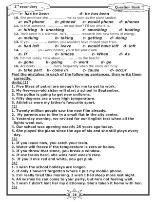 3rd secondary                                                            Question Bank

     c- has he been                            d- he has been
 10. She promised she ............... me as soon as the plane landed.
    a- will phone             b- phoned          c- would phone             d- phones
 11. Is that someone ............... on our door? I'll see who it is.
    a- hitting     b- knocking                   c- smashing                d- beating
 12. Their uncle is a scientist. He's ............ research into new forms of energy.
    a- making                 b- taking          c- getting             d- doing
 13. If you ............... earlier, you wouldn't have missed your train.
    a- had left               b- leave           c- would have left           d- left
 14. ............... you work harder, you'll fail your exam.
    a- If                     b- Unless                 c- When             d- As
 15. I'm hot today. How about ............... to the beach?
    a- gone            b- going            c- went             d- go
 16. Accidents ............... more frequently when the roads are busy.
    a- take part        b- come in               c- cause               d- occur
Find the mistakes in each of the following sentences, then write them
 correctly:
Units:(1)
1. Five litres of petrol are enough for me to get to work.
2. My five-year-old sister will start a school in September.
3. The police is going to get new uniforms.
4. Fifty degrees are a very high temperature.
5. Athletics were my father’s favourite sport.
(2)
1. Twenty million people saw the new film already.
2. My parents use to live in a small flat in the city centre.
3. Yesterday evening, we revised for our English test when all the
 lights went out.
4. Our school was opening exactly 25 years ago today.
5. She played the piano since the age of six and she still plays every
 day.
(3)
1. If you leave now, you catch your train.
2. Water will freeze if the temperature is zero or below.
3. If you throw that stone, you break a window.
4. If she trains hard, she wins next week’s race.
5. If you’ll mix red and white, you get pink.
(4)
1. I wish the school holidays are longer.
2. If only I haven’t forgotten where I put my mobile phone.
3. I’m really tired this morning. I wish I had sleep more last night.
4. Ali wishes he can come to your party, but he’s not feeling well.
5. I wish I didn’t lent her my dictionary. She’s taken it home with her.
(5)

                                          26
 