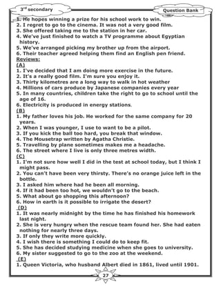 3rd secondary                                            Question Bank

1. He hopes winning a prize for his school work to win.
2. I regret to go to the cinema. It was not a very good film.
3. She offered taking me to the station in her car.
4. We’ve just finished to watch a TV programme about Egyptian
  history.
5. We’ve arranged picking my brother up from the airport.
6. Their teacher agreed helping them find an English pen friend.
Reviews:
(A)
1. I've decided that I am doing more exercise in the future.
2. It's a really good film. I'm sure you enjoy it.
3. Thirty kilometres are a long way to walk in hot weather
4. Millions of cars produce by Japanese companies every year
5. In many countries, children take the right to go to school until the
  age of 16.
6. Electricity is produced in energy stations.
(B)
1. My father loves his job. He worked for the same company for 20
  years.
2. When I was younger, I use to want to be a pilot.
3. If you kick the ball too hard, you break that window.
4. The Mousetrap written by Agatha Christie.
5. Travelling by plane sometimes makes me a headache.
6. The street where I live is only three metres width.
(C)
1. I’m not sure how well I did in the test at school today, but I think I
  might pass.
2. You can’t have been very thirsty. There’s no orange juice left in the
  bottle.
3. I asked him where had he been all morning.
4. If it had been too hot, we wouldn’t go to the beach.
5. What about go shopping this afternoon?
6. How in earth is it possible to irrigate the desert?
 (D)
1. It was nearly midnight by the time he has finished his homework
  last night.
2. She is very hungry when the rescue team found her. She had eaten
  nothing for nearly three days.
3. If only they write more quickly.
4. I wish there is something I could do to keep fit.
5. She has decided studying medicine when she goes to university.
6. My sister suggested to go to the zoo at the weekend.
 (E)
1. Queen Victoria, who husband Albert died in 1861, lived until 1901.

                                  27
 