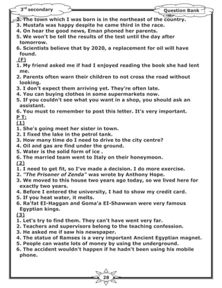 3rd secondary                                        Question Bank

2. The town which I was born is in the northeast of the country.
3. Mustafa was happy despite he came third in the race.
4. On hear the good news, Eman phoned her parents.
5. We won’t be tell the results of the test until the day after
  tomorrow.
6. Scientists believe that by 2020, a replacement for oil will have
  found.
 (F)
1. My friend asked me if had I enjoyed reading the book she had lent
  me.
2. Parents often warn their children to not cross the road without
  looking.
3. I don’t expect them arriving yet. They’re often late.
4. You can buying clothes in some supermarkets now.
5. If you couldn’t see what you want in a shop, you should ask an
  assistant.
6. You must to remember to post this letter. It’s very important.
P T:
(1)
1. She's going meet her sister in town.
2. I fixed the lake in the petrol tank.
3. How many time do I need to drive to the city centre?
4. Oil and gas are find under the ground.
5. Water is the solid form of ice .
6. The married team went to Italy on their honeymoon.
(2)
1. I need to get fit, so I've made a decision. I do more exercise.
2. "The Prisoner of Zenda" was wrote by Anthony Hope.
3. We moved to this house two years ago today, so we lived here for
  exactly two years.
4. Before I entered the university, I had to show my credit card.
5. If you heat water, it melts.
6. Ra'fat EI-Haggan and Goma'a EI-Shawwan were very famous
  Egyptian kings.
(3)
1. Let's try to find them. They can't have went very far.
2. Teachers and supervisors belong to the teaching confession.
3. He asked me if saw his newspaper.
4. The statue of Ramses is a very important Ancient Egyptian magnet.
5. People can waste lots of money by using the underground.
6. The accident wouldn't happen if he hadn't been using his mobile
  phone.



                               28
 