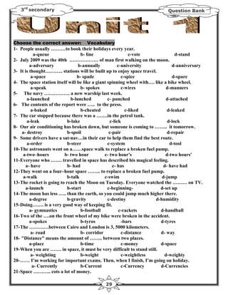 3rd secondary                                                            Question Bank




Choose the correct answer:          Vocabulary
1- People usually ………to book their holidays every year.
            a-queue                b- line                   c-vote               d-stand
2- July 2009 was the 40th ……………… of man first walking on the moon.
         a-adversary              b-annually           c-university             d-anniversary
3- It is thought……….. stations will be built up to enjoy space travel.
          a-space                b- spade                c-spice                d-spare
4- The space station itself will be like a giant spinning wheel with…. like a bike wheel.
          a-speak                  b- spokes             c-wires             d-manners
5- The navy ……………. a new warship last week.
        a-launched            b-lunched          c- punched                  d-attached
6- The contents of the report were ….. to the press.
          a-baked                  b-cheated               c-liked           d-leaked
7- The car stopped because there was a …….in the petrol tank.
        a-leak              b-lake                 c-lick                    d-lock
8- Our air conditioning has broken down, but someone is coming to …….. it tomorrow.
     a- destroy             b-spoil               c-pair                     d-repair
9- Some drivers have a sat-nav…in their car to help them find the best route.
        a-order             b-steer              c-system                      d-tool
10- The astronauts went on a……space walk to replace a broken fuel pump.
     a-two–hours          b- two hour          c- two hour's                d-two hours'
11- Everyone who ……. travelled in space has described his magical feeling.
       a- have              b- had                  c- has                 d- have had
12- They went on a four–hour space …….. to replace a broken fuel pump.
      a-walk               b-talk              c-swim                     d-jump
13- The rocket is going to reach the Moon on Tuesday. Everyone watched the ……… on TV.
       a-launch             b-start              c-beginning-             d-set up
14- The moon has less ….. than the earth, so you could jump much higher there.
         a-degree           b-gravity            c-destiny             d-humidity
15- Doing……. is a very good way of keeping fit.
         a- gymnastics             b-football           c-rackets         d-handball
16- Two of the ….on the front wheel of my bike were broken in the accident.
         a-spokes                  b-tyros               -bars            d-tyres
17- The …………between Cairo and London is 3, 5000 kilometers.
          a- road                  b- corridor           c-distance       d- way
18- "Distance" means the amount of …….. between two places.
         a-place                   b-time                c-money          d-space
19- When you are ……. in space, it must be very difficult to stand still.
          a- weighting             b-weight              c-weightless       d-weighty
20- …… I’m working for important exams. Then, when I finish, I’m going on holiday.
           a- Currently            b-Current             c-Currency       d-Currencies
21- Space ……….. cots a lot of money.

                                             29
 