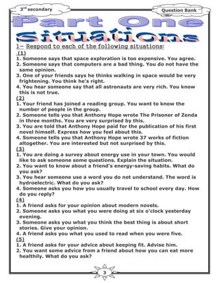 3rd secondary                                          Question Bank




1- R               a              ll w           a      :
 (1)
1. Someone says that space exploration is too expensive. You agree.
2. Someone says that computers are a bad thing. You do not have the
  same opinion.
3. One of your friends says he thinks walking in space would be very
  frightening. You think he's right.
4. You hear someone say that all astronauts are very rich. You know
  this is not true.
(2)
1. Your friend has joined a reading group. You want to know the
  number of people in the group.
2. Someone tells you that Anthony Hope wrote The Prisoner of Zenda
  in three months. You are very surprised by this.
3. You are told that Anthony Hope paid for the publication of his first
  novel himself. Express how you feel about this.
4. Someone tells you that Anthony Hope wrote 37 works of fiction
  altogether. You are interested but not surprised by this.
(3)
1. You are doing a survey about energy use in your town. You would
  like to ask someone some questions. Explain the situation.
2. You want to know about a friend's energy-saving habits. What do
  you ask?
3. You hear someone use a word you do not understand. The word is
  hydroelectric. What do you ask?
4. Someone asks you how you usually travel to school every day. How
  do you reply?
(4)
1. A friend asks for your opinion about modern novels.
2. Someone asks you what you were doing at six o'clock yesterday
  evening.
3. Someone asks you what you think the best thing is about short
  stories. Give your opinion.
4. A friend asks you what you used to read when you were five.
(5)
1. A friend asks for your advice about keeping fit. Advise him.
2. You want some advice from a friend about how you can eat more
  healthily. What do you ask?


                                 3
 