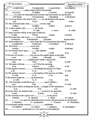 3rd secondary                                                               Question Bank

           a-exploration           b-explanation        c-expectation-       d-exemption
22- ……………………..makes objects fall to the ground.
          a-Gravity                b-Ability            c-Activity           d-Capacity
23- ………is a sport in which physical exercises and movements are performed.
           a-Writings              b-Gymnastics         c-Handball           c-Mechanics
24- Everyone knows who stole it, but …….. are all afraid to tell anyone.
           a-he                    b-you                 c-she                     d-they
25- The storm has had a bad ……………. on the crops.
          a-effect                 b-afflict            c-affect             d-detect
26- A space station will…………… the Earth.
           a-turn                    b– spin                 c– move               d– orbit
27- Space tourists will fly to the space station by
         a-ship                    b-boat               c-plane              d-rocket
28- This map shows the exact ……… of the project.
        a-existence         b-destination        c-location                d-generation
29- Some people have ……… more from this TV programme than others.
          a-comforted              b-infected           c- benefited         d- filtered
30- The Earth ……………….. on its axis.
          a-stems                  b-stains             c-spins              d-springs
31- I'm afraid I don't agree ………. your opinion.
            a-of                   b-at                 c-with               d-on
32- If your car breaks ……… you can use the mobile phone to get help.
         a-out                     b-into        c-through             d-down
33- Astronauts cope ……. weightlessness inside a spacecraft.
         a-up                      b-for                c-by                 d-with
34- The plane will take …………. at 7.30 in the morning.
          a-on                     b-down               c-after              d-off
35- The speaker started ………….. describing his journey to China.
        a- by                      b- at                c- in                d- with
36- The speaker started ……….. a description of his journey to China.
          a- with                  b- at                c- by                d-in
37- He always helps me ……… my homework.
            a- with                b- at                c- by                d-in
38- A lot of people would like to go…………… space holidays.
         a-on                      b-in                 c-at                 d- with
39- The rocket will be orbiting the Earth .…a height of 320 kilometres
            a-on                          b-in                  c-at                 d- with
40- At my class, my students take …………. to answer my questions.
         a-runs                           b-turns               c-at                 d- with
41-The contents of the report were ………………. to the press.
          a-baked             b– cheated               c– liked              d– leaked
42-……………… is a sport in which physical exercises and movements are performed.
          a- Statistics          b – Gymnastics             c – Classics         d – Mechanics
43-Astronauts usually work in ……………….. conditions.
          a-weightless            b– useless          c– hopeless         d- meaningless
44-…………………. gymnastics is a very good way of keeping fit.

                                               30
 