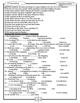 3rd secondary                                                             Question Bank

12-At the moment, the main advantage of a space holiday is its cost. It is very expensive.
13-In the next ten years, people will be queuing to lock their holidays in space.
14-The space station will be ordering the Earth at a height of 320 km.
15-Space tourists can make weightless sports in space.
16-Space tourists will fly to the space station by racket.
17-Her mansion in life is to help the poor.
18-My father learns to drive a car four years ago.
19-My father has has a bank account since he was 18.
20-I haven't seen an action film, since I am 12.
21-In the Past, people uses to go into their banks.
22-I have never be to Aswan.
23-Yesterday at this time, I have watching TV.
24-Am I ask you about your name?
25-We always meet in Sunday.
Choose the correct answer : Grammar
1- My English lesson ……… at four o'clock this afternoon.
        a-is stating        b-starts            c-has been starting            d-start
2- It's arranged. We …………. to the Red Sea this summer.
          a-will go                 b-go               c-are going            d-may go
3- I expect that Al-Ahly ……… the league. They have the best players and trainer in Egypt.
         a-win              b- are going to win         c- will win         d-are winning
4- I think my cousin …………engineering. He is very clever at Maths.
        a-will study        b-studies           c-going to study              d-would study
5- The launch of the campaign …………. at 9.50 tomorrow.
       a-is being                   b-are being c-is                           d-was
6- I can't meet you this afternoon. I …………. the shopping.
        a-am doing          b-do                c-have done                      d-may do
7- My train …….. at 11 o'clock tomorrow.
        a-is leaving        b-shall leave             c-leave                  d-leaves
8- I am studying medicine. I ………. a doctor.
       a- am going to be            b-be               c-am being               d-may be
9- Somebody is knocking on the door. I ……… and open it.
        a-am going          b-will go                  c-have gone             d-go
10- Ahmed ………… to England next Sunday. Everything is arranged
       a-is flying          b-flies                  c-fly                      d-would fly
11- Mohamed is driving at breakneck speed. He …. an accident.
        a- is going to have     b-would have           c-has                  d-is having
12- Watch out! You ………….. the glasses.
       a- are going to drop              b-drop      c-are dropping      d-would drop
13- …………………..help me with this heavy bag, please?
      a- Are you going to        b- Will you         c-Do you            d-Should you
14- I ………………… 25 next Monday.
        a-am going to be         b-will be      c-am being          d-be
15- Look at those black clouds. It…………….
        a- is going to rain      b-is raining         c- rains           d- isn't raining
16- Be careful! You ……………….. your coffee.

                                              32
 