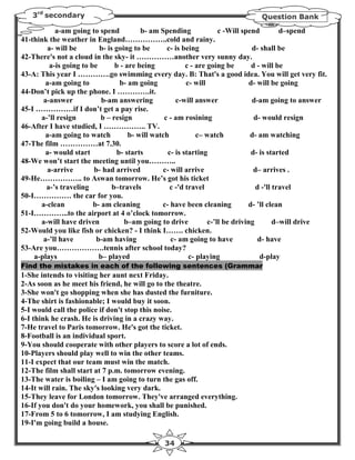 3rd secondary                                                               Question Bank

            a-am going to spend          b- am Spending              c -Will spend         d–spend
41-think the weather in England……………..cold and rainy.
         a- will be       b- is going to be       c- is being                    d- shall be
42-There's not a cloud in the sky- it ……………another very sunny day.
         a-is going to be       b - are being            c - are going be        d - will be
43-A: This year I ………….go swimming every day. B: That's a good idea. You will get very fit.
        a-am going to            b- am going             c- will                d- will be going
44-Don’t pick up the phone. I ………….it.
       a-answer            b-am answering            c-will answer               d-am going to answer
45-I ……………if I don’t get a pay rise.
      a-’ll resign         b – resign            c - am rosining                  d- would resign
46-After I have studied, I …………….. TV.
       a-am going to watch           b- will watch           c– watch           d- am watching
47-The film ……………at 7.30.
       a- would start           b- starts         c- is starting                d- is started
48-We won’t start the meeting until you………..
        a-arrive        b- had arrived          c- will arrive                    d– arrives .
49-He…………….. to Aswan tomorrow. He’s got his ticket
        a-’s traveling         b–travels           c -'d travel                   d -'ll travel
50-I…………… the car for you.
      a-clean           b- am cleaning          c- have been cleaning          d- ’ll clean
51-I…………..to the airport at 4 o’clock tomorrow.
      a-will have driven           b–am going to drive           c-’ll be driving        d–will drive
52-Would you like fish or chicken? - I think I……. chicken.
       a-’ll have        b-am having               c- am going to have             d- have
53-Are you……………….tennis after school today?
    a-plays               b– played                       c- playing                d-play
Find the mistakes in each of the following sentences (Grammar
1-She intends to visiting her aunt next Friday.
2-As soon as he meet his friend, he will go to the theatre.
3-She won't go shopping when she has dusted the furniture.
4-The shirt is fashionable; I would buy it soon.
5-I would call the police if don't stop this noise.
6-I think he crash. He is driving in a crazy way.
7-He travel to Paris tomorrow. He's got the ticket.
8-Football is an individual sport.
9-You should cooperate with other players to score a lot of ends.
10-Players should play well to win the other teams.
11-I expect that our team must win the match.
12-The film shall start at 7 p.m. tomorrow evening.
13-The water is boiling – I am going to turn the gas off.
14-It will rain. The sky's looking very dark.
15-They leave for London tomorrow. They've arranged everything.
16-If you don't do your homework, you shall be punished.
17-From 5 to 6 tomorrow, I am studying English.
19-I'm going build a house.

                                               34
 