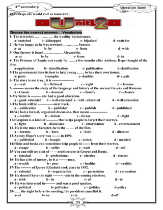 3rd secondary                                                             Question Bank

20-Perhaps she would visit us tomorrow.




Choose the correct answer:          Vocabulary
1- The terrorists ……………. the wealthy businessman.
    a- snatched         b- kidnapped                      c- hijacked        d- snatches
2- He was happy as he was crowned …………. Success
    a- at                  b- by                      c- from                     d- with
3- Our factory is based ……………. Alexandria.
     a- at              b- by                       c- from                      d- in
4- The Prisoner of Zenda was ready for ……a few months after Anthony Hope thought of the
idea.
    a-application         b– classification                 c- publication       d-clarification
5-The government does its best to help young …… to buy their own homes.
    a- pairs               b-couples                    c- doubles               d- a pair
6- The story is not true , it is -------------------
    a – real               b – fictional                   c – right             d – famous
7- --------- means the study of the language and history of the ancient Greeks and Romans.
    a - Classic             b - classical                 c - classify             d - classics
8-My Sister is --------- she had a good education.
    a - good- educated       b – well-educated c - will - educated           d - well-education
9-The book will be --------------next week.
    a – publication           b – publisher               c – publish        d - published
10-We had a formal, organized discussion, that means ---------------
    a – conflict           b – debate                  c - forum                 d - fight
11-Escapism is a kind of ---------- that helps people to forget their worries.
    a - fight             b – discussion                    c - information    d - entertainment
12- He is the main character, he is the ------- of the film.
    a – heroine             b – hero                      c - herb           d - director
13-Antony Hope's story was ------- in 1890.
    a – published          b - bought                   c - stolen             d - mended
14-Films and books can sometimes help people to ------ from their worries.
    a - escape              b – suffer                   c - wait               d - sell
15-You can still see a lot of ------ architecture in Greece and Rome.
    a - classical           b - professional              c - classics        d - classes
16- He has a lot of money, he is a --------man.
    a - wealth               b - poor                     c - healthy           d - wealthy
17-The --------- of Queen Elizabeth took place in 1952.
    a - colonial              b - organization               c - permission     d - coronation
18- He doesn't have the right --------- vote in the coming elections.
    a - with                b - in                            c- of            d - to
19- He was interested in--------- and was a good speaker.
    a - political               b- politician                 c – politics     d-policy
20- ….. the night before the meeting, the president cancelled it.
    a- at                b- on                   c- in                      d-off

                                              35
 