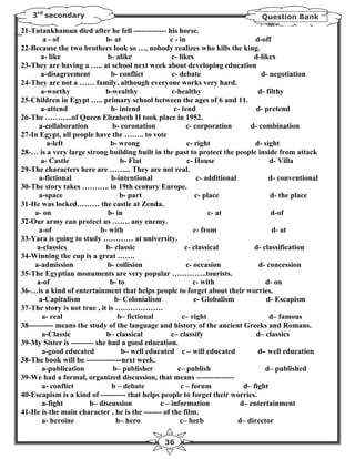 3rd secondary                                                                 Question Bank

21-Tutankhamun died after he fell ------------- his horse.
        a - of               b- at                c - in                         d-off
22-Because the two brothers look so …, nobody realizes who kills the king.
       a- like                b- alike             c- likes                     d-likes
23-They are having a ….. at school next week about developing education
       a-disagreement          b- conflict         c- debate                       d- negotiation
24-They are not a …… family, although everyone works very hard.
       a-worthy              b-wealthy             c-healthy                      d- filthy
25-Children in Egypt ….. primary school between the ages of 6 and 11.
       a-attend                b- intend            c- tend                      d- pretend
26-The ………..of Queen Elizabeth II took place in 1952.
      a-collaboration           b- coronation            c- corporation        d- combination
27-In Egypt, all people have the …….. to vote
         a-left                b- wrong                  c- right                d- sight
28-… is a very large strong building built in the past to protect the people inside from attack
       a- Castle                   b- Flat               c- House                     d- Villa
29-The characters here are ……... They are not real.
      a-fictional              b-intentional                 c- additional            d- conventional
30-The story takes ……….. in 19th century Europe.
      a-space                     b- part                   c- place                  d- the place
31-He was locked……… the castle at Zenda.
     a- on                    b- in                              c- at                 d-of
32-Our army can protect us ……. any enemy.
      a-of                 b- with                          c- from                    d- at
33-Yara is going to study ………… at university.
     a-classics              b- classic                 c- classical            d- classification
34-Winning the cup is a great …….
     a-admission              b- collision               c- occasion              d- concession
35-The Egyptian monuments are very popular …………..tourists.
     a-of                      b- to                       c- with                   d- on
36-…is a kind of entertainment that helps people to forget about their worries.
      a-Capitalism              b- Colonialism              c- Globalism             d- Escapism
37-The story is not true , it is ……………….
       a- real                   b– fictional          c– right                       d– famous
38---------- means the study of the language and history of the ancient Greeks and Romans.
       a-Classic             b– classical          c– classify                   d– classics
39-My Sister is --------- she had a good education.
       a-good educated             b– well educated c – will educated             d– well education
38-The book will be --------------next week.
       a-publication            b– publisher         c– publish                     d– published
39-We had a formal, organized discussion, that means ---------------
       a- conflict             b – debate              c – forum             d– fight
40-Escapism is a kind of ---------- that helps people to forget their worries.
       a-fight         b– discussion           c – information              d– entertainment
41-He is the main character , he is the ------- of the film.
       a- heroine                b– hero              c– herb              d– director

                                                36
 