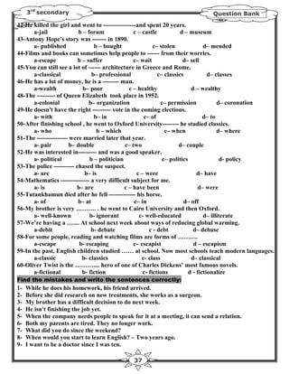 3rd secondary                                                           Question Bank

42-He killed the girl and went to ----------------and spent 20 years.
       a-jail              b – forum               c – castle           d – museum
43-Antony Hope's story was ------- in 1890.
       a- published               b – bought                c– stolen             d– mended
44-Films and books can sometimes help people to ------ from their worries.
       a-escape           b – suffer               c– wait               d– sell
45-You can still see a lot of ------ architecture in Greece and Rome.
       a-classical               b– professional              c– classics           d– classes
46-He has a lot of money, he is a -------- man.
       a-wealth              b– poor             c – healthy                d – wealthy
48-The --------- of Queen Elizabeth took place in 1952.
       a-colonial              b– organization                  c– permission           d– coronation
49-He doesn't have the right --------- vote in the coming elections.
       a- with                    b– in                 c– of                     d– to
50-After finishing school , he went to Oxford University-------- he studied classics.
       a- who                      b – which                     c– when                d– where
51-The --------------- were married later that year.
       a- pair         b– double               c– two                  d– couple
52-He was interested in--------- and was a good speaker.
       a- political             b – politician                  c– politics              d- policy
53-The police ---------- chased the suspect.
       a- are                 b– is                 c – were                   d– have
54-Mathematics -------------- a very difficult subject for me.
       a- is              b– are               c – have been                   d– were
55-Tutankhamun died after he fell ------------- his horse.
       a- of              b– at                    c– in                 d– off
56-My brother is very ………. . he went to Cairo University and then Oxford.
       a- well-known            b- ignorant          c- well-educated             d– illiterate
57-We’re having a ….... At school next week about ways of reducing global warming.
       a-debit                  b- debate                 c - debt           d– debase
58-For some people, reading and watching films are forms of ……….
       a-escape            b- escaping             c– escapist               d – escapism
59-In the past, English children studied …… at school. Now most schools teach modern languages.
       a-classic            b- classics                c- class             d– classical
60-Oliver Twist is the ……….... hero of one of Charles Dickens’ most famous novels.
       a-fictional          b- fiction                 c- fictions         d - fictionalize
Find the mistakes and write the sentences correctly:
1-   While he does his homework, his friend arrived.
2-   Before she did research on new treatments, she works as a surgeon.
3-   My brother has a difficult decision to do next week.
4-   He isn't finishing the job yet.
5-   When the company needs people to speak for it at a meeting, it can send a relation.
6-   Both my parents are tired. They no longer work.
7-   What did you do since the weekend?
8-   When would you start to learn English? – Two years ago.
9-   I want to be a doctor since I was ten.

                                              37
 