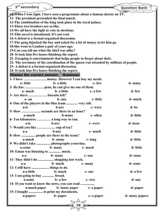 3rd secondary                                                             Question Bank

10- When I was eight. I have seen a programme about a famous doctor on TV.
11- The president pretended the final match.
12-The combination of the king took place in the royal palace.
13-These two brothers are so like.
14-We all have the tight to vote in elections.
15-This novel is intentional. It's not real.
16-A defeat is a formal organised discussion.
17-The gang hijacked the boy and asked for a lot of money to let him go.
18-She went to London a pair of years ago.
19-Can you tell me what the thief was alike?
20- It took him five hours finishing the report.
21- Escaping is entertainment that helps people to forget about their.
22- The ceremony of the coordination of the queen was attended by millions of people.
23- A defeat is a formal organized discussion.
24- It took him five hours finishing the report.
Choose the correct answer:                Grammar:
1- I have ……………….. money. However I can buy my needs.
        a- little                        b- a little               c- few         d- many
2- He has …………….. pens, he can give me one of them.
          a- much                         b- a little            c- a few          d- few
3- Are there ……………. biscuits left?
             a- an                          b- any                c- little       d- much
4- One of the players in the blue team ............. very tall.
           a-is                            b-are                 c- were           d- be
5- How …………….. seconds are there in an hour?
            a-much                              b-many           c- often          d- little
6- Ten kilometres ………… a long way to run.
             a-is                      b-are                    c- were           d- been
7- Would you like ……………. cup of tea?
           a-a                          b-any                   c- much            d- little
8- How ................ people are there in the team?
           a-much                       b- many              c- long               d- little
9- We didn't take ................ photographs yesterday.
        a-some                        b- many            c- much                   d- little
10- Eman was listening to .............. music.
          a-a                          b- many             c- one                 d- some
11- They didn't do .................. shopping last week.
         a-a                           b- much           c- many                  d- some
12- I still have .................... things to do.
           a-a little                    b- much            c- one                 d- a few
13- I am going to buy .............. bread.
            a-some                        b- a few           c- two                 d- one
14- If you want to know the news, you can read ................
             a-much paper                  b- many paper       c- a paper          d- paper
15- I bought ................ to print my documents.
           a-papers                      b- paper              c- a paper       d- many papers

                                                     38
 