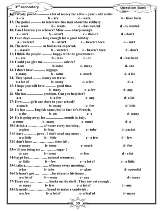 3rd secondary                                                              Question Bank

16. Twenty pounds --------- a lot of money for a five – year – old wallet.
      a – is                       b – are             c – were               d – have been
17. The police --------- to interview two men about the robbery .
     a – want                        b – wants         c – has wanted         d – is wanted
18. Can I borrow you scissors? Mine ------ sharp enough.
      a – isn't                    b – aren't               c – doesn't       d – don't
19. Four days ---------- long enough for a good holiday.
       a – weren't                    b – aren't          c – haven't been      d – isn't
20. The news ----------- as bad as we expected.
    a – wasn't                       b – weren't           c - haven't been       d - don't
21. I think the people --------- happy with the government.
     a – are                         b – was                c – is            d – has been
22- Could you give me ....................... advice?
       a-an                           b-some             c- many                 d- one
23- I don't have ............. luggage.
     a-many                          b - some           c- much                  d- a lot
24- They spend ......... money on travel.
     a-a lot of                      b- many               c- a few                d- a
25- I hope you will have ............ good time.
       a-a                         b- many                   c- a few           d- any
26- She has .................. problem. Can you help her?
      a-a                           b- a few                  c- any            d- a lot
27- How......... girls are there in your school?
      a-much                        b- many                   c- few             d- little
28- He has ......... English name, but in fact he's French.
        a-the                      b- an                       c- a                d- many
29- He is going away for .................... month in July.
  a-some                      b- many                     c- much                 d- a
30-I drink a …………. of water every morning .
        a-glass                b– bag                         c– tube          d- packet
31-I have ……….. pens . I don't need any more .
        a-a little             b – little                     c - a few       d – few
32-I don't have ………………. time left .
        a-many                  b- some                  c- much               d– few
33-will you bring me …………. sugar ?
        a- any                 b - some                  c- few                d - a lot
34-Egypt has……………. natural resources .
        a- little               b – few                  c - a lot of         d - a little
35-I take a……………….. of honey every morning .
        a-jar                  b- tube                   c– glass                d- spoonful
36-He hasn't got ……………furniture in his house .
        a-a lot of             b – some                 c– any                     d– many
37-There are …………….. books on the shelf . They are not enough .
        a- many                 b- few                c- a lot of              d - any
38-He needs ……………. bread to make a sandwich .
        a-a few                  b- a lot of            c- a loaf of           d– many

                                               39
 