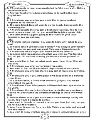 3rd secondary                                          Question Bank

3. A friend wants to meet new people, but he/she is very shy. Make a
  recommendation.
4. Ask your teacher for advice about how to do well in the next
  English test.
(8)
1. A friend asks you whether you would like to go somewhere
  together at the weekend.
2. The same friend does not want to go the beach, but suggests the
  swimming pool.
3. A friend suggests that you join a book club together. You do not
  want to join a book club, but you would like to join a sports club.
4. The same friend suggests going to the cinema in your town
  tomorrow. You are not sure.
 (10)
1. A friend is looking worried. You want to know why. What do you
  ask?
2. Someone asks if you had a good holiday. You enjoyed your holiday,
  but the weather was not very good. This was a disappointment.
3. A friend asks what subject you would like to be better at.
4. Someone asks you about a school trip you went on. You learnt a
  lot, but you did not take as many photos as you had planned to.
(12)
1. You would like to find out what music your friend likes. What do
  you ask?
2. A friend asks you what sort of music you enjoy.
3. You want to find out if your friend plays a musical instrument.
4. A friend asks you whether there is any sort of music you don’t like.
(15)
1. A friend asks you if you think people will read books in a hundred
  years time.
2. In a conversation, a friend uses the word gadgets. You do not
  understand the word.
3. A friend asks if you think people will have their own spaceships in
  50 years.
4. A friend uses the words travel and journey in the same sentence.
  You do not understand the different meanings of these two words.
(16)
1. An interviewer asks if you would work some evenings during the
  week. You would be happy to do this.
2. You want to be able to contact a person you have just met, but you
  do not have their details.
3. Your friend is applying for a new job. This is a surprise and you ask
  him the reason.
4. You want to know whether someone you are interviewing can drive.

                                 4
 