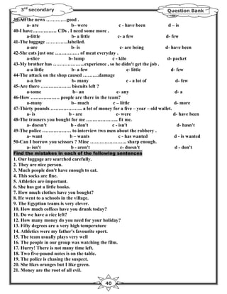 3rd secondary                                                      Question Bank

39-All the news ………….good .
       a- are               b– were           c - have been           d – is
40-I have…………… CDs . I need some more .
       a-little             b- a little       c- a few              d- few
41-The luggage …………..labelled.
       a-are                b- is              c- are being         d- have been
42-She eats just one …………… of meat everyday .
       a-slice            b- lump         c - kilo                   d- packet
43-My brother has ………………..experience , so he didn't get the job .
       a-a little           b- a few               c- little           d- few
44-The attack on the shop caused ……….damage
       a-a few              b- many                c - a lot of           d- few
45-Are there ………………. biscuits left ?
       a-some                b– an           c- any                       d- a
46-How ……………… people are there in the team?
       a-many               b– much       c – little                     d- more
47-Thirty pounds ……………….. a lot of money for a five – year – old wallet.
       a- is              b - are           c- were                      d- have been
48-The trousers you bought for me ……………….. fit me.
       a- doesn't          b - don't      c - isn't                        d- hasn't
49-The police ……………… to interview two men about the robbery .
       a- want             b – wants          c - has wanted             d - is wanted
50-Can I borrow you scissors ? Mine ………………….. sharp enough.
       a- isn't            b - aren't          c- doesn't                 d - don't
Find the mistakes in each of the following sentences
1. Our luggage are searched carefully.
2. They are nice person.
3. Much people don't have enough to eat.
4. This socks are fine.
5. Athletics are important.
6. She has got a little books.
7. How much clothes have you bought?
8. He went to a schools in the village.
9. The Egyptian teams is very clever.
10. How much coffees have you drunk today?
11. Do we have a rice left?
12. How many money do you need for your holiday?
13. Fifty degrees are a very high temperature
14. Athletics were my father's favourite sport.
15. The team usually plays very well
16. The people in our group was watching the film.
17. Hurry! There is not many time left.
18. Two five-pound notes is on the table.
19. The police is chasing the suspect.
20. She likes oranges but I like green.
21. Money are the root of all evil.

                                          40
 