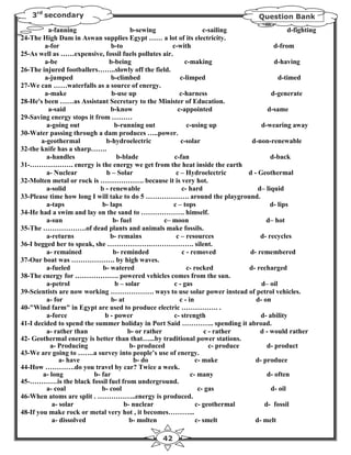 3rd secondary                                                                      Question Bank
          a-fanning                     b-sewing                     c-sailing                     d-fighting
24-The High Dam in Aswan supplies Egypt …… a lot of its electricity.
        a-for                   b-to                   c-with                                d-from
25-As well as ……expensive, fossil fuels pollutes air.
        a-be                   b-being                       c-making                        d-having
26-The injured footballers……..slowly off the field.
        a-jumped                b-climbed                  c-limped                            d-timed
27-We can ……waterfalls as a source of energy.
        a-make                  b-use up                  c-harness                         d-generate
28-He's been ……as Assistant Secretary to the Minister of Education.
          a-said                b-know                   c-appointed                       d-same
29-Saving energy stops it from ………
         a-going out              b-running out               c-using up                d-wearing away
30-Water passing through a dam produces …..power.
       a-geothermal           b-hydroelectric              c-solar                  d-non-renewable
32-the knife has a sharp…….
         a-handles                 b-blade              c-fan                               d-back
31-………………. energy is the energy we get from the heat inside the earth
         a- Nuclear           b – Solar                  c – Hydroelectric         d - Geothermal
32-Molten metal or rock is ………………. because it is very hot.
         a-solid            b - renewable                   c- hard                    d– liquid
33-Please time how long I will take to do 5 ………………. around the playground.
         a-taps             b- laps                    c – tops                             d- lips
34-He had a swim and lay on the sand to ………………. himself.
         a-sun                   b- fuel            c– moon                               d– hot
35-The ……………….of dead plants and animals make fossils.
         a-returns              b- remains               c – resources                  d- recycles
36-I begged her to speak, she ……………….………………. silent.
         a- remained             b- reminded                c - removed            d- remembered
37-Our boat was ………………. by high waves.
         a-fueled            b- watered                       c- rocked            d- recharged
38-The energy for ………………. powered vehicles comes from the sun.
         a-petrol                 b – solar             c - gas                         d– oil
39-Scientists are now working ………………. ways to use solar power instead of petrol vehicles.
         a- for                 b- at                     c - in                      d- on
40-"Wind farm" in Egypt are used to produce electric ……………. .
         a-force              b - power                 c- strength                     d- ability
41-I decided to spend the summer holiday in Port Said ………….. spending it abroad.
         a- rather than                b- or rather                   c - rather        d - would rather
42- Geothermal energy is better than that…...by traditional power stations.
           a- Producing                 b- produced                     c- produce        d- product
43-We are going to …….a survey into people’s use of energy.
               a- have                   b- do                    c- make             d- produce
44-How ………….do you travel by car? Twice a week.
        a- long          b- far                                 c- many                   d- often
45-…………is the black fossil fuel from underground.
         a- coal            b- cool                                c- gas                   d- oil
46-When atoms are split . ……………..energy is produced.
            a- solar                 b- nuclear                   c- geothermal          d- fossil
48-If you make rock or metal very hot , it becomes………...
            a- dissolved               b- molten                  c- smelt           d- melt

                                                    42
 