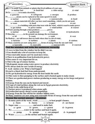 3rd secondary                                                              Question Bank
49-…….is made from animals or plants that lived millions of years ago
        a- nuclear fuel             b- fossil fuel       c- solar energy           d- wind
50-To ………….is to make electricity.
     a- generate                b- refrigerate          c- energize        d- produce
51-…………..means can be replaced at the same speed it is used.
      a- nuclear              b- renewable            c- nonrenewable            d- fossil
52-………..means materials left after you have used something , which you do not need.
      a- waste                b- fossil               c- paste                 d- rest
53-……………..is a building with parts that turn with the wind , which is used to make power
      a- gas station        b- power station           c- wind turbine           d- reactor
54-Water passing through a dam produces …………power.
      a- nuclear           b- geothermal              c- heat             d- hydroelectric
55-Burying …………..in the ground can damage the environment.
         a- oil              b- waste                c- waist                  d- west
56-Modern …are tall towers that are built where thee is a lot of wind..
       a- factories         b- turbines              c- plants                d- stations
57-Many countries are now using more …….forms of energy from the sun and wind.
         a- knowable           b- renewable               c- nonrenewable         d- renewed
Find the mistakes and write the sentences correctly:
1-I wove to him from the window but he didn't see me.
2-You should take a lot of exercises to keep fat.
3-Non-renewable means can't be used more twice.
4-There is no pollination from hydroelectric power.
5-Siwa oases is very important for us.
6-This is the age of science faction.
7-Hydroponic means using water power to produce electricity
8-We always look for new serials of energy.
9- Ayah smokes a lot. What a bad happed
10-coal is a black fusil fuel from underground.
11-We get hydroelectric energy from the heat inside the earth
12-This water is then pumping to the surface and is heated again to make steam
13-There are geothermal power stations producing as many energy as two large coal power
stations.
14-Energy from the sun can be hunted and stored .
15-Crops of wind turbines along the red sea in Egypt generate electricity.
16-Water is the solid form of ice
17-Nuclear power is produced when atoms spilt.
18-Geothermal energy doesn't create population.
19-Energy from the sun will list for another billion years.
20-Many countries are now using non-renewable forms of energy from the sun and wind.
Choose the correct answer:           Grammar:
1 – In many parts of the word , wood …………….. to heat people's homes.
        a – burn           b – burns    c – is burnt         d – are burnt
2 – Sugar cane ………………… and used to make fuel.
         a – grow           b – grows    c – grown           d – is grown
3 – We ………………water to the surface and heat it again.
         a – pump           b – pumps     c – are pumped      d – is pumped
4 – Water ……………..to the surface and heated again.

                                              43
 