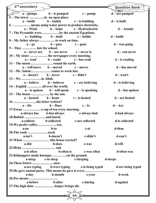 3rd secondary                                                                Question Bank

          a – pumps            b – is pumped               c – pump            d – are pumped
5 – The tower …………..in an open place.
          a – build          b – builds            c – is building             d – is built
6 - …………… means using water power to produce electricity.
            a – Wind            b – Solar          c – Hydroelectric                d - Atomic
7 - The Pyramids were……………..by the ancient Egyptians.
             a – building        b – built            c – builds              d – build
8 – My father always ………….. to work on time.
              a – go             b – goes           c – gone                     d – was going
9 – They …………. late for school.
            a – never are      b – are never         c – never is                   d – can never
10 – My sister ……………. the newspaper every morning.
             a – read         b – reads            c – has read                   d – is reading
11 – The moon ……………….. round the earth.
          a – will move       b – moved             c – moves                      d – has moved
12 – Mr. Salem……………… comes to work late.
           a – doesn't       b – never            c – didn't                      d – won't
13 – We ………………in Allah.
            a – believe       b – believes         c – are believing             d – is believing
14 – English …………. all over the world.
             a – is spoken      b – will speak        c – is speaking                d – has spoken
15 – The house …………….. by the sun.
            a – heated       b – heats            c – is heated                   d – are heated
16 –………………..the letter written?
          a – Do                b – Does                   c – Is               d – Are
17-Esraa ……………. a cup of tea every morning.
        a-always has        b-has always                c-always had              d-had always
18-Rubish ………………..and burnt.
         a-collects         b-collected             c-are collected               d-is collected
19-We prefer coffee………………tea.
          a-on                   b-to                        c-at                d-than
20-The road ……………….used.
           a-isn’t             b-doesn’t                     c-didn’t              d-can’t
21-When …………………… this house erected?
            a-did                  b-does                   c-was                 d-will
22-Heba ………………………… sad.
            a-is often                 b-often is           c-was often            d-often was
23-Kidnappers made hostages ………….on the ground.
              a-sleep      c-to sleep              c-sleeping             d-sleeps
24-These letters ………………..now.
            a-are typing         b-were typing           c-is being typed          d-are being typed
25-He gave annual party, This means he gave it every………………………
              a-day               b-month                     c-year                 d-week
26-Pre means ……………………..
              a-before             b-after                c-during                d-against
27-The high dam ……………….longer brings silt.

                                               44
 