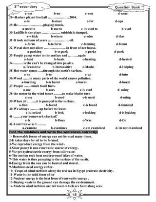 3rd secondary                                                              Question Bank

             a-not               b-no                  c-non                    d-none
28--Hadeer played football ………………..2004.
            a-in                b-since                 c-for                 d-ago
29-He …………………..playing tennis.
           a-used to           b-use to            c- is used to                  d-used
30-Ladfills is the place …………….. rubbish is dumped.
              a-which          b-where                c-who                   d-that
31-It took millions of years ………………. oil.
             a-form          b-to form             c-forming                   d-forms
32-Wesal does not allow ……………….. in front of her house.
               a-parking          b-to park            c-parks                d-park
33-People pump water to the surface and ………again
            a-heat                b-heats           c-heating                    d-heated
34-………verbs can't be changed into passive.
           a-Transitive         b-Intransitive      c-Modal                      d-Helping
35-Hot water comes …..through the earth's surface.
            a-on           b-to                        c-up                      d-into
36-Wood ……in many parts of the world causes pollution.
          a-burning        b-is burnt          c-burns                           d-burnt
37-People …….much fossil fuels.
           a-use           b-uses                 c-is used                     d–using
38-the motor in the wind tower ……..to make blades turn
             a-use                 b-used           c-is used                    d-using
39-When oil ……..,it is pumped to the surface.
        a-find             b-found                   c-is found                 d-founded
40-We always ………up before we leave.
              a-is locked          b-lock           c-locking                    d-is locking
41-…….your homework checked?
             a-Is                  b-Does           c-Was                        d-Do
42-I can't leave as I ……..
           a-examine           b-examines            c-am examined            d-'m not examined
Find the mistakes and write the sentences correctly:
1- Renewable forms of energy can not be used many times.
2-It takes days for oil to be formed.
3-We reproduce energy from the wind .
4-Solar power is non renewable source of energy.
5-We get hydroelectric energy from still water.
6-The molten rock heat underground lakes of water.
7-This water is then pumping to the surface of the earth.
8-Energy from the sun can be hunted and stored .
9-Machines need energy either.
10--Crops of wind turbines along the red sea in Egypt generate electricity.
11-Water is the solid form of ice
12-Nuclear energy is the best form of renewable energy .
13-Buying waste in the ground can damage the environment.
14-Modern wind turbines are tall tours which are built along seas.

                                             45
 
