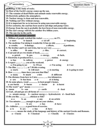 3rd secondary                                                                     Question Bank

15-Biology is the study of rocks.
16-Most of the Earth's energy comes up the sun.
17- The remains of dead Plants and animals make renewable energy.
18-Electricity pollutes the atmosphere.
19- Nuclear energy is clean and non-renewable.
20- Nothing can't live without energy.
21-It is important for us to increase in using non-renewable energy.
22-For centuries, the coal has been used to sail ships and pump water.
23-Energy from the sun is probably the best form of non-renewable energy.
24-The sun's energy will lest for another five billion years.
25- The sun rise in the earth.
Choose the correct answer:
1- Millions of people watched the rocket .. ,., .... , ....... on TV.
     a- start             b- launch                 c- set off                     d- beginning
2- The medicine I'm taking is wonderful. It has no side ......... , ..... .
    a- results.              b damage.                      c effects.             d problems.
3- My brother and I are not twins, but we are very .............. .
       a- alike.             B- same                 . c -like.            d- correct.
4 -Coal and oil are two kinds of fossil., ...... , .....
         a- petrol.             b- gas.            c- energy.              d- fuels.
5- Electricity is produced in a .. ………………… .. station.
       a- bus             b- railway                      c- power            d- energy
6 -I expect ......... : ...... you at the weekend.
       a -I'm going to see              b- I'll see              c- I'm seeing         d- I see
7- The film ........ , .. ', ... at 7.30 this evening.
       a- starts                  b- will start               c -is starting           d- is going to start
8- How ............... times have you seen that film?
       a- many            b- much             c-lots                d- different
9 -The distance from here to Cairo ........... , .... two kilometres.
      a - are         b- has been         c- is                 d- is being
10 -In some places, wood ................ to heat people's homes.
   a- are burnt             b -burns             c –burnt             d- is burnt
11-The word " geo" means ------------------
a – moon               b – sun                  c – earth                   d – heat
12-Coal , oil and gas are all forms of ----------------------------
     a – atomic energy b – nuclear energy c – hydroelectric d – fossil fuels
13-Do you like ……………chicken or fish?
        a- a           b- an                  c- any            d- no article
14- Ten minutes ..........enough to put on your clothes.
             a- is             b- are             c- has                d- have
15-- Athletics ..............a good form of exercise.
      a- is          b- are            c- has              d- have
16- - --------- means the study of the language and history of the ancient Greeks and Romans.
        a – Classic              b – Classical                 c – Classify       d – Classics




                                                   46
 