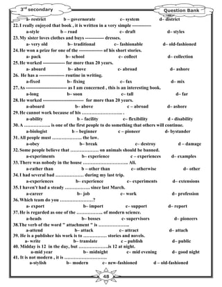 3rd secondary                                                                  Question Bank

        a- restrict            b – governorate               c– system             d– district
22. I really enjoyed that book , it is written in a very simple ------------
        a-style              b – road                        c– draft                  d– styles
23. My sister loves clothes and buys ------------ dresses.
        a- very old               b– traditional         c– fashionable              d– old-fashioned
24. He won a prize for one of the --------------- of his short stories.
        a- pack                 b– school                   c– collect                 d– collection
25. He worked -------------- for more than 20 years.
        a- aboard                 b– above                  c- abroad                    d– ashore
26. He has a ---------------- routine in writing.
        a-fixed                  b– fixing                   c– fax                      d– mix
27. As -------------------------- as I am concerned , this is an interesting book.
        a-long                   b– soon                      c– tall                       d– far
28. He worked -------------------------- for more than 20 years.
        a-aboard                      b– above                    c – abroad           d– ashore
29. He cannot work because of his …………………….. .
        a-ability                      b – facility             c– flexibility         d - disability
30. A …………….. is one of the first people to do something that others will continue.
        a-biologist                 b – beginner            c – pioneer               d- bystander
31. All people must ………………. the law.
        a-obey                          b– break                       c– destroy            d – damage
32. Some people believe that ……………… on animals should be banned.
        a-experiments                    b– experience              c – experiences       d– examples
33. There was nobody in the house ……………………….. Ali.
        a-rather than                    b – other than              c– otherwise               d– other
34. I had several bad ……………… during my last trip.
        a-experiences                 b– experience               c– experiments          d– extensions
35. I haven't had a steady ……………. since last March.
        a-career                       b– job                 c– work                     d– profession
36. Which team do you …………………?
        a- export                         b– import              c– support             d– report
37. He is regarded as one of the …………….. of modern science.
        a-heads                          b– bosses             c- supervisors              d– pioneers
38.The verb of the word " attachment " is ………………..
        a-attend                      b– attack              c– attract                 d– attach
39. He is a publisher his work is to …………… stories and novels.
       a- write                      b– translate             c – publish                 d– public
40. Midday is 12 in the day, but ……………….is 12 at night.
           a-mid year                     b– midnight             c– mid evening          d– good night
41. It is not modern , it is ………………………
          a-stylish              b– modern          c– new-fashioned            d – old-fashioned

                                                 48
 