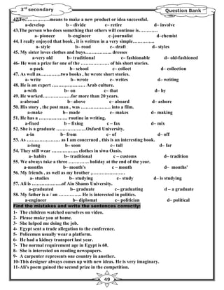 3rd secondary                                                               Question Bank

42.To…………….means to make a new product or idea successful.
       a-develop            b – divide           c– retire                d– involve
43.The person who does something that others will continue is…………
             a- pioneer      b–engineer            c–journalist            d–chemist
44. I really enjoyed that book , it is written in a very simple…………..
              a- style           b– road            c– draft             d– styles
45. My sister loves clothes and buys…………….. dresses
           a-very old       b– traditional                c– fashionable        d– old-fashioned
46- He won a prize for one of the ……………… of his short stories.
          a-pack              b– school              c– collect               d– collection
47. As well as………….two books , he wrote short stories.
       a- write                b– wrote             c– writes               d– writing
48. He is an expert ………………… Arab culture.
      a-with               b– on                 c– that                  d– by
49. He worked………………for more than 20 years.
    a-abroad                 b– above               c– aboard            d– ashore
50. His story , the post man , was ………………. into a film.
        a-make            b– made                   c– makes             d– making
51. He has a ……………… routine in writing.
       a-fixed             b – fixing             c – fax                d– mix
52. She is a graduate ……………….Oxford University.
        a-in             b– from                  c– of                     d– off
53. As ………………… as I am concerned , this is an interesting book.
        a-long             b– soon                  c– tall                  d– far
54. They still wear …………….. clothes in siwa Oasis.
         a- habits         b– traditional             c – customs               d– tradition
55. We always take a three …………. holiday at the end of the year.
      a-months            b– month's                 c – month                  d– months'
56. My friends , as well as my brother ,…………………
          a- studies          b– studying               c– study          d– is studying
57. Ali is ……………….of Ain Shams University.
         a-graduated          b– graduate              c– graduating            d – a graduate
58. My father is a / an …………... He is interested in politics.
       a-engineer               b– diplomat            c– politician              d– political
Find the mistakes and write the sentences correctly:
1- The children watched ourselves on video.
2- Please make you at home.
3- She helped me doing the job.
4- Egypt sent a trade allegation to the conference.
5- Policemen usually wear a platform.
6- He had a kidney transport last year.
7- The normal requirement age in Egypt is 60.
8- She is interested on reading newspapers.
9- A carpenter represents one country in another.
10- This designer always comes up with new ideas. He is very imaginary.
11- Ali's poem gained the second prize in the competition.

                                               49
 