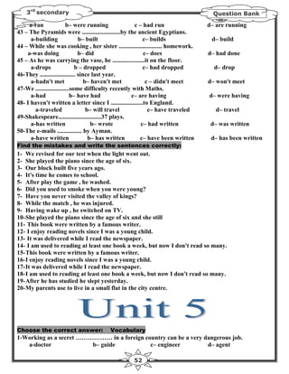 3rd secondary                                                                  Question Bank

     a-ran               b– were running              c – had run                d– are running
43 – The Pyramids were .........................by the ancient Egyptians.
      a-building                b– built                    c– builds             d– build
44 – While she was cooking , her sister ............................ homework.
    a-was doing                 b– did                      c– does              d– had done
45 – As he was carrying the vase, he .....................it on the floor.
      a-drops                 b – dropped                   c– had dropped         d– drop
46-They ....................... since last year.
      a-hadn't met                 b– haven't met            c – didn't meet     d– won't meet
47-We ......................some difficulty recently with Maths.
      a-had                 b– have had             c– are having                d– were having
48- I haven't written a letter since I .....................to England.
        a-traveled                  b– will travel            c– have traveled      d– travel
49-Shakespeare............................37 plays.
      a-has written                   b– wrote            c– had written          d– was written
50-The e-mails ................ by Ayman.
      a-have written                 b– has written       c– have been written    d– has been written
Find the mistakes and write the sentences correctly:
1- We revised for our test when the light went out.
2- She played the piano since the age of six.
3- Our block built five years ago.
4- It's time he comes to school.
5- After play the game , he washed.
6- Did you used to smoke when you were young?
7- Have you never visited the valley of kings?
8- While the match , he was injured.
9- Having wake up , he switched on TV.
10- She played the piano since the age of six and she still
11- This book were written by a famous writer.
12- I enjoy reading novels since I was a young child.
13- It was delivered while I read the newspaper.
14- I am used to reading at least one book a week, but now I don't read so many.
15- This book were written by a famous writer.
16- I enjoy reading novels since I was a young child.
17- It was delivered while I read the newspaper.
18- I am used to reading at least one book a week, but now I don't read so many.
19- After he has studied he slept yesterday.
20- My parents use to live in a small flat in the city centre.




Choose the correct answer:               Vocabulary
1-Working as a secret ……………… in a foreign country can be a very dangerous job.
   a-doctor              b– guide           c– engineer          d– agent

                                                   52
 