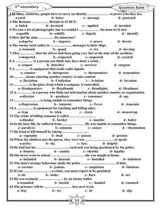 3rd secondary                                                             Question Bank

2-In many countries, people have to carry an identity ………………. to prove who they are.
    a-card                      b– letter           c– message                d– postcard
3-The Romans …………… Britain in 43 BCE.
    a- faded                b– deviated            c – applied             d– invaded
4-We saw a lot of photographs, but we couldn't ……………… the man we'd met.
     a-qualify                 b– solidify         c– liquefy                    d – identify
5-How did the man ………….. his innocence?
        a-deprive                b – improve              c- prove            d– devote
6-The enemy used radios to ………………. messages to their ships.
        a- transmit              b– spend                 c– try               d– develop
7-They …………. that the driver had been going very fast at the time of the accident.
        a-inspected               b– respected        c- suspected            d– exerted
8-A …………… is a person you think may have done a crime.
       a- suspect            b– detective         c– survivor              d– surgeon
9-A ………… is equipment that sends radio signals.
         a- counter           b– interpreter         c– thermometer            d– transmitter
10-………. means entering another country to take control.
         a- Deviation           b– Confusion          c – Aviation              d– Invasion
11-…………. is the place from which a company is controlled.
       a- Headquarters           b– Headbands           c– Headlights          d– Headmast
12-A …………. is a person who finds out information about another country or organisation.
        a-director             b – producer         c– consumer                d– spy
13-………………….. is being unable to remember things.
        a-Depression              b– Amnesia              c– Fever               d– Anaemia
14-A ………….. is equipment for catching and killing mice.
       a- trap                 b– trick          c – truck                    d– mousetrap
15-The crime of killing someone is called …………………. .
        a-blender                b– border               c– murder                 d– boiler
16-In his later life, he suffered from ……………… . He was unable to remember things.
       a- paralysis                 b– amnesia          c– cancer                 d – rheumatism
17-He tried to kill himself by taking …………………. .
        a- vegetable            b– fruit       c– poison                 d– protein
18-When the children met the queen, they were too …………………….. to speak.
        a-active            b– shy             c– lazy             d– helpful
19-He had lost his ……………………….. card and was being questioned by the police.
        a- honesty                 b – enmity       c– identity         d– legality
20-She never went to school. ……………………….. she was taught at home.
        a- Included                b– Instead           c– Installed              d– Indebted
21-The man's strange behaviour made the police ………………………… of him.
       a- envious              b– jealous            c– suspicious               d– fabulous
22-If you …………………… a crime, you must expect to be punished.
       a- do                b– make                  c– have                     d– act
23-He was seriously ………………… by an enemy bullet.
      a-wounded                    b– buried             c – handed              d– rammed
24-The prisoner will be …………………… free next week.
      a- stay                    b– set              c– sit                      d– slip

                                              53
 