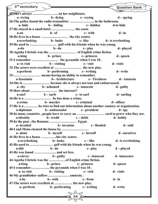 3rd secondary                                                            Question Bank

25-She's always ………………….. on her neighbours.
      a- trying               b– dying             c– crying                     d – spying
26-The police found the radio transmitter …………………. in the bathroom.
       a- hide              b – hiding                  c– hidden            d-to hide
27-He stayed in a small hotel ………………… the coast.
      a-on                   b– of                     c– with                    d– in
28-He lives in a house …………………… the city centre.
      a-overlooking           b– looks            c– like              d– is overlooking
29-He used to …………………… golf with his friends when he was young.
      a-do                      b– do                 c– play                    d– played
30-Agatha Christie was the …………………… of English crime fiction.
      a-king               b– prince                c– princess                 d– queen
31-I remember …………………… the pyramids when I was 10 .
      a- to visit            b – visiting             c– visit              d– visits
32-The actors were excellent at …………………… the new play.
      a-perform            b– performing            c– writing                  d– write
33-…………………… means having no ability to remember.
     a-Insomnia               b– Architecture             c– Tiredness            d– Amnesia
34-She is …………………… because she is always nervous and embarrassed.
      a- shy           b– ashamed               c– innocent                    d– guilty
35-How about …………………… the internet?
      a-surf            b – surfs              c– to surf                       d– surfing
36-He is a …………………… he has done a crime.
      a-crime            b– murder             c– criminal                 d– officer
37-He is a ………… he tries to find out information about another country or organization.
     a-diplomat          b– ambassador              c– president                  d– spy
38-In many countries , people have to carry an …………………… card to prove who they are.
     a-identity           b– credit            c – debit                     d– hobby
39-In the past , the Romans …………………… Egypt.
     a- invaded                    b– invasion               c– flooded              d– sold
40-I and Mona cleaned the house by ……………………
     a- alone              b– myself                 c– herself                  d– ourselves
41-He lives in a house …………..the city centre.
       a-overlooking           b– looks                c – like                d– is overlooking
42-He used to ………………… golf with his friends when he was young.
     a-did                   b– do                       c– play               d – played
43-He was found ……………….. and set free.
       a-clever                b– guilty                  c– innocent         d– innocence
44-Agatha Christie was the ……………of English crime fiction.
       a-king             b– prince             c– princess                  d– queen
45-I remember…………….. the pyramids when I was 10 .
       a- to visit           b– visiting              c– visit               d– visits
46-My grandfather suffers ………………. amnesia .
        a-by               b– with                   c– from                 d– in
47-The actors were excellent at ……………. the new play.
        a- perform           b– performing           c– writing              d– write

                                             54
 