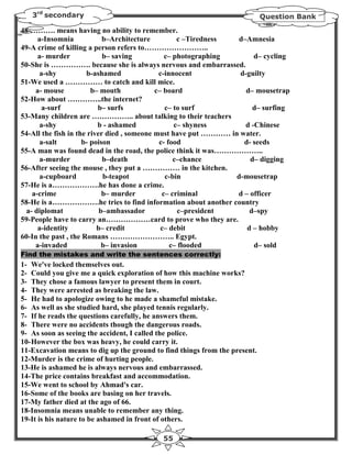 3rd secondary                                                            Question Bank

48-………. means having no ability to remember.
     a-Insomnia             b–Architecture         c –Tiredness   d–Amnesia
49-A crime of killing a person refers to……………………..
     a- murder              b– saving          c– photographing        d– cycling
50-She is ……………. because she is always nervous and embarrassed.
      a-shy           b-ashamed              c-innocent           d-guilty
51-We used a …………… to catch and kill mice.
     a- mouse           b– mouth            c– board                d– mousetrap
52-How about …………..the internet?
       a-surf             b– surfs             c– to surf             d– surfing
53-Many children are …………….. about talking to their teachers
      a-shy               b - ashamed             c– shyness        d -Chinese
54-All the fish in the river died , someone must have put ………… in water.
      a-salt         b- poison               c- food               d- seeds
55-A man was found dead in the road, the police think it was………………..
      a-murder              b–death               c–chance           d– digging
56-After seeing the mouse , they put a …………… in the kitchen.
      a-cupboard            b-teapot           c-bin             d-mousetrap
57-He is a……………….he has done a crime.
   a-crime                  b– murder         c– criminal        d – officer
58-He is a……………….he tries to find information about another country
 a- diplomat               b–ambassador            c–president       d–spy
59-People have to carry an………………card to prove who they are.
     a-identity           b– credit           c– debit              d – hobby
60-In the past , the Romans …………………….. Egypt.
     a-invaded              b– invasion          c– flooded            d– sold
Find the mistakes and write the sentences correctly:
1- We've locked themselves out.
2- Could you give me a quick exploration of how this machine works?
3- They chose a famous lawyer to present them in court.
4- They were arrested as breaking the law.
5- He had to apologize owing to he made a shameful mistake.
6- As well as she studied hard, she played tennis regularly.
7- If he reads the questions carefully, he answers them.
8- There were no accidents though the dangerous roads.
9- As soon as seeing the accident, I called the police.
10- However the box was heavy, he could carry it.
11-Excavation means to dig up the ground to find things from the present.
12-Murder is the crime of hurting people.
13-He is ashamed he is always nervous and embarrassed.
14-The price contains breakfast and accommodation.
15-We went to school by Ahmad's car.
16-Some of the books are basing on her travels.
17-My father died at the ago of 66.
18-Insomnia means unable to remember any thing.
19-It is his nature to be ashamed in front of others.

                                            55
 