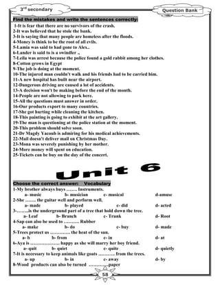 3rd secondary                                                           Question Bank

Find the mistakes and write the sentences correctly:
1-It is fear that there are no survivors of the crash.
2-It was believed that he stole the bank.
3-It is saying that many people are homeless after the floods.
4-Money is think to be the root of all evils.
5-Lamia was said to had gone to Alex..
6-Lander is said to is a swindler .,
7-Leila was arrest because the police found a gold rabbit among her clothes.
8-Cotton grows in Egypt
9-The job is doing at the moment.
10-The injured man couldn't walk and his friends had to be carried him.
11-A new hospital has built near the airport.
12-Dangerous driving are caused a lot of accidents.
13-A decision won't be making before the end of the month.
14-People are not allowing to park here.
15-All the questions must answer in order.
16-Our products export to many countries.
17-She got hurting while cleaning the kitchen.
18-This painting is going to exhibit at the art gallery.
19-The man is questioning at the police station at the moment.
20-This problem should solve soon.
21-Dr Magdy Yacoub is admiring for his medical achievements.
22-Mail doesn't deliver mail on Christmas Day.
23-Mona was severely punishing by her mother.
24-More money will spent on education.
25-Tickets can be buy on the day of the concert.




Choose the correct answer:         Vocabulary
1-My brother always buys ……. Instruments.
       a- music             b- musician       c- musical               d-amuse
2-She ……. the guitar well and perform well.
       a- made              b- played                c- did            d- acted
3-……..is the underground part of a tree that hold down the tree.
      a- Leaf          b- Branch              c- Trunk                 d- Root
4-Sap can also be used to ………. Rubber
      a- make               b- do                    c- buy            d- made
5-Trees protect us …………. the heat of the sun.
      a- b           b- from                  c- in                    d- at
6-Aya is ………………. happy as she will marry her boy friend.
      a- quit        b- quiet                 c- quite                 d- quietly
7-It is necessary to keep animals like goats ……….. from the trees.
       a- up                b- in             c- away                  d- by
8-Wood products can also be turned ………….paper

                                            58
 
