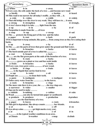 3rd secondary                                                            Question Bank

      a-into              b- in                     c- away                   d- by
9-Every year, the cells under the bark of a tree ….and become new wood
     a- hardly                   b- hard                   c- harden          d- heard
10-This road is too narrow for all today's traffic , so they will … it.
      a- wide             b – widen                 c- width                  d- widely
11-That old bridge over the river is very weak. They will have to … it soon.
    a- strong             b- strengthen             c- strength               d- strongly.
12-A tree’s leaves help it to take ……. light from the sun.
    a- up                        b- in                     c- by              d- of
13-Turpentine is made from the ….. of trees
    a- soap               b- sap                    c- sweep                  d- sad
14-The …. protects the living part of the tree and the tubes
   a- paper               b- root                   c- bark                   d- park
15-It is important to keep animals, like goats, … from young trees as they love eating their
barks.
   a- up                  b- away                   c- by                     d- of
16-The ……are the parts of trees that grow under the ground and find water.
    a- roots              b- branches               c- barks                  d- leaves
17-The hard outside part of a tree is called the ................ .
    a- root               b- branch                 c- bark                   d- leave
18-........ are the flat green parts at the ends of the branches of a tree.
    a- fruits             b- roots                  c- barks                  d- leaves
19-................ grows on a plant or tree and has seeds inside
     a- fruits            b- branches               c- barks                  d- leaves
20-Every year, trees grow extra ............... of new wood.
       a- barks           b- rings                  c- fruits                 d- leaves
21-……. is the liquid that carries food in tree
       a- sap                 b- water              c- oil                    d- leaves
22-People use …………… to clean their teeth.
     a- paste             b- toothpaste                    c- toothpast       d- tears
23-Tubes carry water from the …………… to the leaves.
      a- roots            b- branches               c- rings                  d- barks
24-The more rain there is in a year, the ….. …the tree rings are.
    a- narrower           b- wider                  c- smaller                d- bigger
25-Sap can be used to make ………
   a- rubbish             b-rubbing                 c- rubber                 d- rube
26-Wood ………….can also be turned into paper or cardboard.
    a- products           b- produces               c- production            d-produce
27-…………. are the food factory of a tree.
    a- paper              b- leaves                        c- roots           d-branches
28-This girl is dependent. She always counts ………… her friends.
    a- at                        b- in                     c- off             d- on
29-Aya always aims ………… get high marks every year.
   a- at                         b- to                     c- of              d- in
30-…………is the typical weather conditions in an area .
    a-Climate                    b-weather                 c-map            d-climb

                                             59
 