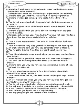 3rd secondary                                         Question Bank

 (2)
1. A foreign friend wants to know how to make tea the Egyptian way.
  Tell him/her what to do first.
2. Someone asks what you were doing at eight o'clock this morning.
3. A friend asks you what you think about TV news programmes.
4. A friend wants a job to help poor people. Advise him or her.
 (3)
1. You do not understand why it goes dark at night. Ask someone to
  explain it.
2. A friend suggests that swimming is a good way to keep fit. State
  another way.
3. A friend suggests that you join a squash club together. Suggest
  something else.
4. Someone asks where your friend Ali is. You have not seen him for a
  long time. You are almost certain he is on holiday.
(4)
1. Your brother looks worried. You want to know whether he has a
  problem.
2. Your mother was very busy yesterday. You regret not helping her.
3. An English friend asks you how you celebrate Sham El-Nessim.
4. You forgot to thank a friend for a present he/she gave you.
(5)
1. Your friend starts to cross a road when you see a car coming. Warn
  your friend.
2. Someone asks if you think people will ~till have cars in 50 years.
3. You hear the word magnet on the radio. Ask a friend what it
  means.
4. A friend asks you why you have such an expensive mobile phone.
  You have two reasons.
 (6)
1. You are interviewing someone for a job. Find out about their
  qualifications and experience.
2. Your friend looks like he/she hasn't been sleeping for days. Advise
  him/her.
3. An interviewer has asked you why you have applied for a job in a
  particular company. Give reason.
4. You do not understand what distance learning is. Ask a friend.
1- You ask your friend doctor's advice how to keep fit. Sudan 2011
2- A pen friend asks you about the places of interest in Egypt
3- Your brother got a good job at a big company
4- You suggest going to the theatre at the weekend,




                                 6
 