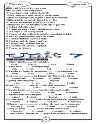 3rd secondary                                                         Question Bank

8-If she ran all the way, she'll get there in time.
9-If he will be sick, he had better go to bed.
10-The dog doesn't attack you if you sit quite still.
11-Unless you don't wear boots, you may get bitten by snakes.
12-He can stay with me provided he agreed to help with the housework.
13-If the bark of the tree was badly damaged, the tree dies.
14-You can see the rings if you are cutting the tree down.
15-If there was a lot of rain during the year, the rings are quite wide.
16- If I felt tired , I will go to bed.
17- If I found any money at school, I will take it to the teacher.
18- I will tell you if I saw anything unusual.
19- If you haven't taken the photos, I wouldn't have remembered our holiday.
20- Water will freeze if the temperature is zero or below.
21- If you throw that stone, you break a window.
22- If she trains hard , she wins next week's race.
23- If he arrives early , he will catch the bus?
24- If you will mix red and white , you get pink.
25- If you heat ice , it freezes.




Choose the correct answer:        Vocabulary
1-The factory plans to ……….. in new computers.
       a-resist             b– arrest               c – invest           d– detest
2-The rock was cut …………. a rectangular shape.
       a-into             b– with                 c– of                   d– at
3-The quickest way to get to the city centre is to …………….an underground train.
       a-come               b– do                 c– travel               d– take
4-Some people ………………… long distances while others work close to home.
        a-communicate             b- commute          c– complain          d– compete
5-A journey on the underground …………………. one pound.
           a-costs               b – pays         c– gives               d– makes
6-People can ……………… money by travelling on the underground.
          a-keep                 b– waste            c – save –              d develop
7-The ancient temple's ………………stone pillars had begun to crumble
      a -massive                b – active           c– alive            d– alternative
8-The first line of the Paris Metro system ………………. in 1900.
       a-started           b– opened             c – destroyed               d– made
9-My father studied ………………at university and has designed many important bridges.
     a- engineer          b – engineers        c – engineered              d– engineering
10-Education is a/an ………………… in the future of a country and its young people.
      a- investment       b – wish                 c– desire              d- demand
11-Nearly four million ……………. travel to and from London every day.
      a-competitors              b – commuters            c– contractors     d– conductors
12-The Great Wall of China was a/an …….. project which took hundreds of years to complete.


                                           64
 