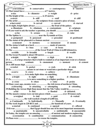 3rd secondary                                                                  Question Bank

         a-investment         b– conservative           c – contemporary            d – massive
13-That tunnel has a ………………………. of 7 metres.
       a-size              b – diameter               c– weight                  d – price
14-The height of the …………………….. is 25 metres.
      a-street                    b– stiff                 c – staff                  d– cliff
15-The artist …………………….. the sculpture from a massive piece of stone.
     a-harvested                   b- carved               c– curved                 d– starved
16-At night, bright lights always ………………….. the front of the palace.
       a- illuminate          b – eliminate         c – contaminate            d – originate
17-If you want to ask the teacher a question, you should ……………… your hand.
            a-rise             b – arouse          c – rise                  d– raise
18-The Sphinx is …………………… near the Pyramids at Giza.
       a- postponed           b– possessed                 c– preceded           d– positioned
19-The statue of the pharaoh is a famous ancient ……………………..
         a-moment            b– memory               c – monument            d– mount.
20-The statue is built on a hard …………………. made of concrete.
       a- basic          b – base           c – case            d– brass
21-The ………………………….. of the Great Wall of China is 6,400 kilometres.
       a-width            b– breadth             c– length                  d– wealth
22-The Great Pyramid is about 150 metres …………………
       a-height            b– weight                 c– high               d– low.
23-A …... is a large structure that is built to remind us of an important event or a famous
person.                 a-minute           b – monument              c – moment             d– cement
24-A cliff means high …………………..
      a-racket           b– pocket                    c– rock                  d– stick
25-To …………………..means to cut stone or wood into a particular shape.
       a-carve          b– crave                  c– achieve                   d - activate
26-To ………………. is to make light shine on something.
        a-bright            b– sight                c– fight                d – illuminate
27-To …………………. is to move something to a higher position.
        a- erase               b– chase                  c– raise           d– praise
28-Many years ago, enemies were …………… the rich towns of northern China.
       a-attracting          b– attacking        c – attempting               d – attending
29-Building the Aswan High Dam meant that the Nile Valley would be……………
           a-fed             b– fled                 c– flooded           d– defeated.
30-The massive statues were cut into pieces which …………….. over 30 tonnes each.
           a-weighed              b– laid                 c– paid                d– waited
31-…………………, the wall reached a length of 6,400 km.
     a- Continually         b– Individually                 c – Manually            d – Eventually
32-The work began in 220 BCE and ……………….for hundreds of years.
        a-started          b– continued                  c– opened                 d – offered
 33-It was ………………… that Egypt should lose one of its most important monuments.
           a- unattainable        b– uncontrollable           c - unthinkable      d- uncountable
34-Today, the temples are an amazing …………… of ancient and modern engineering.
         a-coronation       b – combination           c – communication         d– connection
35-Plans were ……………………… to rescue the temples.

                                                 65
 