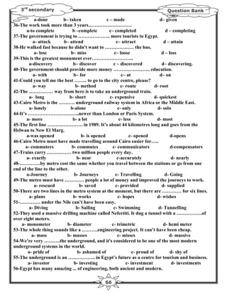 3rd secondary                                                                Question Bank

            a-done        b– taken                c – made                      d– given
36-The work took more than 3 years………………………
       a-to complete            b –complete        c– completed                    d – completing
37-The government is trying to ……………….. more tourists to Egypt.
           a- attack      b– attend                    c– attract                 d – attain
38-He walked fast because he didn't want to ……………… the bus.
            a- lose            b– miss                c– loose                   d – loss
39-This is the greatest monument ever……………………..
        a-discovery             b– discover           c – discovered             d– discovering.
40-The government should provide more money ………………….. education.
           a- with              b– for                    c– at                 d– on
41-Could you tell me the best …….. to go to the city centre, please?
           a- way                b- method                c- route           d- root
42-The …………… way from here is to take an underground train.
        a- long               b- short              c- expensive             d- quickest
43-Cairo Metro is the ………. underground railway system in Africa or the Middle East.
        a- lonely             b-alone                   c- only                d- solo
44-It’s …………………………..newer than London or Paris System.
       a- more                  b- a lot                 c- less              d- most
45-The first line …………………. in 1989. It’s about 44 kilometres long and goes from the
Helwan to New El Marg.
       a-was opened                  b- is opened              c- opened              d-opens
46-Cairo Metro must have made travelling around Cairo easier for…..
      a- commuters             b- commutes           c- communicators                 d-compensators
47-Trains carry …………… two million people every day.
       a- exactly                 b- near               c-accurately                  d- nearly
48-………….by metro cost the same whether you travel between the stations or go from one
end of the line to the other.
       a-Journey                 b- Journeys           c- Travelling               d- Going
49-The metro must have ………… people a lot of money and improved the journeys to work.
            a- rescued              b- saved           c- provided               d- supplied
50-There are two lines in the metro system at the moment, but there are ………… for six lines.
        a- plans                b- works                c- hopes              d- wishes
51-…………. under the Nile can’t have been easy.
        a- Diving                 b- Sailing          c- Swimming              d- Tunnelling
52-They used a massive drilling machine called Nefertiti. It dug a tunnel with a …………….of
over eight meters.
    a- monometer            b- diameter              c- trimetric                 d- hemi meter
53-The whole thing sounds like a ……….engineering project. It can’t have been cheap.
          a- mass           b- masses                   c- misses                    d- massive
54-We’re very ……….the underground, and it's considered to be one of the most modern
underground systems in the world.
        a- pride of                b- ashamed of                 c- proud of          d- shy of
55-The underground is an …………….. in Egypt’s future as a centre for tourism and business.
        a- investor             b- investing                 c- investment             d- investments
56-Egypt has many amazing ... of engineering, both ancient and modern.

                                               66
 