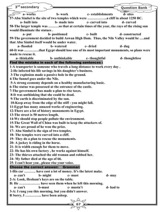 3rd secondary                                                             Question Bank

          a- works              b- work             c- establishments      d- sites
57-Abu Simbel is the site of two temples which were ……………..a cliff in about 1250 BC.
        a- built into          b- made into        c- carved into        d- curved
58-The larger temple was ………so that at certain times of the year, the rays of the rising sun
would illuminate the statues .
          a- put          b- positioned            c- built             d- constructed
59-The government decided to build Aswan High Dam. Thus, the Nile Valley would be ….and
that Abu Simbel itself would be under water.
      a- flooded            b- watered            c- dried              d- dug
60-It was ………….that Egypt should lose one of its most important monuments, so plans were
made to rescue it.
    a- thinkable            b- unthinkable         c- thoughtful        d- thoughtless
Find the mistake in each of the following sentences :
1-A transporter is someone who travels a long distance to work every day .
2-He infected his life savings in his daughter’s business.
3-The explosion made a passive hole in the ground.
4-The funnel goes under the Nile.
5-A strong economy depends on a healthy manufacturing basic.
6-The statue was possessed at the entrance of the castle.
7-The government has made a plan to rise taxes.
8-It was unthinking that she could be dead.
9-The earth is discriminated by the sun.
10-Keep away from the edge of the stiff - you might fall.
11-Egypt has many amazed works of engineering.
12-There are a lot of history monuments in Egypt.
13-The street is 50 metres length.
14-We should stop people pollute the environment.
15-The Great Wall of China was built to keep the attackers of.
16- We are proud of he won the prize.
17- Abu Simbel is the sign of two temples.
18- The temples were curved into a cliff.
19- They do a plan to rescue the monuments.
20- A jockey is riding in the horse.
21- It is width enough for them to move.
22- He has his own factory , he works against himself.
23- The thieves attached the old woman and robbed her.
24- My father died at the ago of 66.
25- I can't hear you , please rise your voice.
Choose the correct answer:         Grammar:
1-His car ………. have cost a lot of money. It's the latest make.
   a- can't         b- might           c- must                 d- may
2-A: Look, Hesham's keys are on the table.
B: He ……………… have seen them when he left this morning.
   a- can't         b-must             c- mustn’t              d- had to
3-A: I rang you this morning, but you didn't answer.
B Sorry, I ………….. have been asleep.

                                            67
 