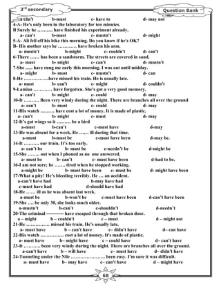 3rd secondary                                                             Question Bank

    a can't           b-must               c- have to                d- may not
4-A- He's only been in the laboratory for ten minutes.
B Surely he ………. have finished his experiment already.
    a- can't          b-must               c- mustn't                d- might
5-A- Ali fell off his bike this morning. Do you know if he's OK?
B- His mother says he ………… have broken his arm.
   a- mustn't                b-might               c- couldn't       d- can't
6-There …… has been a sandstorm. The streets are covered in sand.
    a- must           b- might             c- can't                  d- mustn't
7-She ...... have rung me early this morning. I was out until midday.
    a- might          b- must              c- mustn't                d- can
8-He …………….have missed his train. He is usually late.
   a- must            b- can't             c- might                  d- couldn't
9-Lamiaa ………… have forgotten. She's got a very good memory.
    a- can't          b- might             c- could                  d- may
10-It ………. Been very windy during the night. There are branches all over the ground
     a- can't         b- must              c- could                  d- may
11-His watch ……… have cost a lot of money. It is made of plastic.
  a- can't            b- might             c- must                   d- may
12-It’s got wings so it ……… be a bird
     a-must           b-can’t                c-must have                 d-may
13-He was absent for a week. He …… ill during that time.
     a-must           b-must be               c-must have been           d-may be.
14-It ………. our train. It’s too early.
     a- can’t be             b- must be            c-needn’t be         d-might be
15-She …….. out when I phoned as no one answered.
     a- must be          b- can’t           c- must have been            d-had to be.
16-I am not sure; he ……. tired when he stopped working.
     a-might be              b- must have been         c- must be        d- might have been
17-What a pity! He’s bleeding terribly. He … an accident.
  a-can’t have had                         b-may have had
   c-must have had                       d-should have had
18-He …… ill as he was absent last week.
    a-must be                b-won’t be           c-must have been      d-can’t have been
19-She …. be only 30, she looks much older.
   a-mustn’t              b-can’t             c-shouldn’t                   d-needn’t
20-The criminal ----------- have escaped through that broken door.
  a – might          b – couldn't                c – must                   d – might not
21-He …………… missed his train. He's usually late.
    a- must have             b – can't have           c– didn't have            d– can have
22-His watch …………… cost a lot of money. It's made of plastic.
   a- must have           b– might have           c – could have            d– can't have
23-It ……….. been very windy during the night. There are branches all over the ground.
     a-can't have          b – will have               c– must have        d– didn't have
24-Tunneling under the Nile …………………. been easy. I'm sure it was difficult.
      a- must have          b– may have          c– can't have            d – might have

                                              68
 