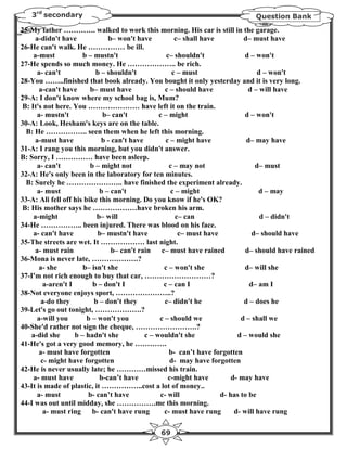 3rd secondary                                                                Question Bank

25-My father …………. walked to work this morning. His car is still in the garage.
     a-didn't have              b– won't have           c– shall have         d– must have
26-He can't walk. He …………… be ill.
     a-must            b – mustn't                  c– shouldn't              d – won't
27-He spends so much money. He ……………….. be rich.
      a- can't             b – shouldn't               c – must                    d – won't
28-You ……..finished that book already. You bought it only yesterday and it is very long.
       a-can't have      b– must have               c – should have             d – will have
29-A: I don't know where my school bag is, Mum?
 B: It's not here. You ………………… have left it on the train.
      a- mustn't              b– can't           c – might                    d – won't
30-A: Look, Hesham's keys are on the table.
  B: He …………….. seen them when he left this morning.
      a-must have            b - can't have         c – might have             d– may have
31-A: I rang you this morning, but you didn't answer.
B: Sorry, I …………… have been asleep.
      a- can't           b – might not               c – may not                  d– must
32-A: He's only been in the laboratory for ten minutes.
  B: Surely he ………………….. have finished the experiment already.
      a- must                b – can't                c – might                     d – may
33-A: Ali fell off his bike this morning. Do you know if he's OK?
 B: His mother says he ………………have broken his arm.
     a-might                b– will                     c– can                      d – didn't
34-He …………….. been injured. There was blood on his face.
     a- can't have          b– mustn't have              c– must have            d– should have
35-The streets are wet. It ……………… last night.
     a- must rain                b– can't rain    c– must have rained          d– should have rained
36-Mona is never late, ……………….?
       a- she          b– isn't she                c – won't she              d– will she
37-I'm not rich enough to buy that car, ………………………?
         a-aren't I       b – don't I              c – can I                    d– am I
38-Not everyone enjoys sport, …………………..?
        a-do they          b – don't they          c– didn't he               d – does he
39-Let's go out tonight, ……………….?
      a-will you        b – won't you            c – should we               d – shall we
40-She'd rather not sign the cheque, …………………….?
    a-did she       b – hadn't she          c – wouldn't she                d – would she
41-He's got a very good memory, he ………….
       a- must have forgotten                        b- can’t have forgotten
        c- might have forgotten                       d- may have forgotten
42-He is never usually late; he …………missed his train.
     a- must have            b-can’t have            c-might have         d- may have
43-It is made of plastic, it ……………..cost a lot of money..
      a- must            b- can’t have            c- will             d- has to be
44-I was out until midday, she …………….me this morning.
         a- must ring     b- can't have rung       c- must have rung       d- will have rung

                                               69
 