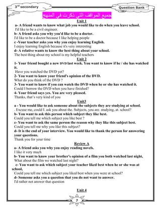 3rd secondary                                                     Question Bank

                          ‫ا‬    ‫ذآ ت‬         ‫ا‬    ‫ا‬    ‫ا‬
                                               Unit 1
   a- A friend wants to know what job you would like to do when you leave school.
   I'd like to be a civil engineer.
  b- A friend asks you why you'd like to be a doctor.
  I'd like to be a doctor because I like helping people
  c -Your teacher asks you why you enjoy learning English.
  I enjoy learning English because it's very interesting
  d- A relative wants to know the best thing about your school.
  The best thing about my school is my helpful teachers
                                               Unit 2
  1- Your friend bought a new DVD last week. You want to know if he / she has watched
  it.
   Have you watched the DVD yet?
  2- You want to know your friend's opinion of the DVD.
  What do you think of the DVD ?
  3- You want to know if you can watch the DVD when he or she has watched it.
  Could I borrow the DVD when you have finished?
  4- Your friend says yes. You are very pleased.
  Thanks, that’s very kind of you
                                               Unit3
  a - You would like to ask someone about the subjects they are studying at school.
  . Excuse me, could I. ask you about the. Subjects, you are. studying, at. school?
  b- You want to ask this person which subject they like best.
  Could you tell me which subject you like best ?
  c- You want to ask the same person the reason why they like this subject best.
  Could you tell me why you like this subject?
  d- It is the end of your interview. You would like to thank the person for answering
  your questions.
  Thank you for your time
                                             Review A
 a- A friend asks you why you enjoy reading novels.
  I like it very much
 b- You want to know your brother's opinion of a film you both watched last night,
  What about the film we watched last night?
   c- You want to ask which subject your teacher liked best when he or she was at
school,
  Could you tell me which subject you liked best when you were at school?
  d- Someone asks you a question that you do not want to answer.
  I'd rather not answer that question

                                        Unit 4

                                        7
 