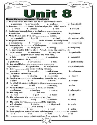 3rd secondary                                                          Question Bank




Choose the correct answer:         Vocabulary
1 – My uncle visited Aswan but now he has decided to live there ………………….
       a-temporary       b–permanently             c– by chance        d– fantastically
2 – Someone ……………..on our door last night , but I didn't open it.
          a- broke         b –knocked                      c– took       d– booked
3 – Doctors and nurses belong to medical…………………………
    a- confession                b– decision         c – transition     d– profession
4 – All my friends come from very ………………. families.
        a- respectable           b – evil                  c – devil   d – unrespectable
5 – My grandfather is ………………. at the moment after along illness.
    a- recuperating           b– recuperate           c – recuperates  d – recuperated
6 – I am reading the ………… of Shakespeare.
        a- geography       b – autograph           c – biology        d – biography
7 – He has worked in different places . Now , he would like a more…. job.
      a- permanent          b– temporary              c– enjoyable      d – profitable
8 – I …………… people who are honest and work hard.
      a- hate               b– respect           c– respectable        d – respectful
9 – He is not amateur , he is…………………
   a- profession            b– professional             c– lazy        d– professionally
10 – You should behave …………………………………
  a- professional         b – profession       c– professionals        d – professionally
11 – Your ……………..are people working with you.
      a- relatives           b – enemies         c– neighbours          d – colleagues
12 – Conflict is a situation of ……………………. between people.
       a- fighting          b– dancing          c– cooperation           d– respect
13 – People who ……………. serious crimes should be sent to prison.
       a-come               b– see                  c– watch            d– commit
14 – He left all his savings to his son in his………………………..
        a- hand               b– will               c– memory            d– fan
15 – All my brother's …………… in work are friendly.
      a-colleagues             b– teachers            c – nurses       d – classmates
16 – The story took ……………….. in Luxor
       a-. place                  b– part              c– turns          d– off
17 – The police made him ……………….. his crime.
        a-confess               b– say              c– commit          d– admit
18 – The young boy was ……………….. of the huge man.
      a- frightening            b – fright          c – frightened     d– bright
19 – How about……………… on a holiday ?
      a- go                b– goes                  c– went           d – going
20 – Some people are against his ideas and disapprove ……………… his research.
        a- in               b– at               c– with                d– of
21 – ……………….. means to take something from someone for silence.

                                            71
 