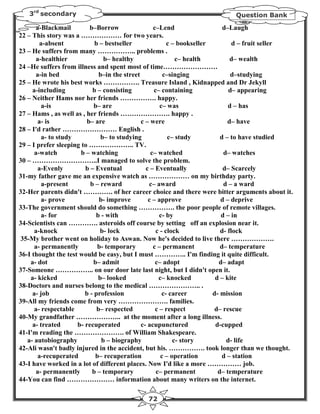 3rd secondary                                                            Question Bank

       a-Blackmail        b–Borrow                 c–Lend                   d–Laugh
22 – This story was a ……………… for two years.
        a-absent            b – bestseller               c – bookseller         d – fruit seller
23 – He suffers from many …………….. problems .
       a-healthier              b– healthy                  c– health          d– wealth
24 –He suffers from illness and spent most of time……………………
       a-in bed               b–in the street          c–singing               d–studying
25 – He wrote his best works ……………. Treasure Island , Kidnapped and Dr Jekyll
     a-including           b – consisting          c– containing              d– appearing
26 – Neither Hams nor her friends ……………. happy.
         a-is               b– are                    c– was                  d – has
27 – Hams , as well as , her friends …………………. happy .
       a- is             b– are               c – were                        d– have
28 – I'd rather …………………… English .
         a- to study           b– to studying            c– study          d – to have studied
29 – I prefer sleeping to ……………….. TV.
      a-watch          b – watching               c– watched                d– watches
30 – ………………………..I managed to solve the problem.
       a-Evenly         b – Eventual            c – Eventually              d– Scarcely
31-my father gave me an expensive watch as ……………… on my birthday party.
         a-present        b – reward             c– award                   d – a ward
32-Her parents didn't …………. of her career choice and there were bitter arguments about it.
         a- prove             b- improve         c – approve               d – deprive
33-The government should do something ……………. the poor people of remote villages.
         a- for              b - with                 c- by                d – in
34-Scientists can …………. asteroids off course by setting off an explosion near it.
      a-knock                 b- lock               c - clock              d- flock
35-My brother went on holiday to Aswan. Now he's decided to live there ……………….
      a- permanently         b- temporary          c – permanent           d– temperature
36-I thought the test would be easy, but I must ………….. I'm finding it quite difficult.
    a- dot                 b– admit                 c– adopt              d– adapt
37-Someone …………….. on our door late last night, but I didn't open it.
    a- kicked                 b– looked              c– knocked          d – kite
38-Doctors and nurses belong to the medical ………………….. .
     a- job             b - profession                 c- career        d- mission
39-All my friends come from very …………………. families.
      a- respectable         b– respected           c – respect         d– rescue
40-My grandfather ……………….. at the moment after a long illness.
     a- treated      b- recuperated           c- acupunctured            d-cupped
41-I'm reading the …………………. of William Shakespeare.
   a- autobiography            b – biography               c- story          d- life
42-Ali wasn't badly injured in the accident, but his. ……………. took longer than we thought.
       a-recuperated        b– recuperation           c – operation         d – station
43-I have worked in a lot of different places. Now I'd like a more …………… job.
       a- permanently      b – temporary            c– permanent          d– temperature
44-You can find ………………… information about many writers on the internet.

                                             72
 