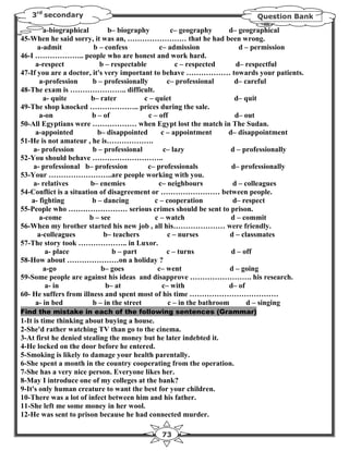 3rd secondary                                                           Question Bank

        a-biographical         b– biography          c– geography      d– geographical
45-When he said sorry, it was an, …………………… that he had been wrong.
      a-admit            b – confess             c– admission              d – permission
46-I ……………….. people who are honest and work hard.
     a-respect              b – respectable            c – respected      d– respectful
47-If you are a doctor, it's very important to behave ……………… towards your patients.
       a-profession      b – professionally         c– professional      d– careful
48-The exam is ………………….. difficult.
        a- quite        b– rater           c – quiet                     d– quit
49-The shop knocked ……………….. prices during the sale.
       a-on              b – of             c – off                       d– out
50-All Egyptians were ……………… when Egypt lost the match in The Sudan.
     a-appointed           b– disappointed        c – appointment      d– disappointment
51-He is not amateur , he is……………….
    a- profession        b – professional          c– lazy              d – professionally
52-You should behave ………………………..
    a- professional b– profession           c– professionals            d– professionally
53-Your ……………………..are people working with you.
    a- relatives        b– enemies              c– neighbours            d – colleagues
54-Conflict is a situation of disagreement or …………………… between people.
    a- fighting          b – dancing           c – cooperation           d– respect
55-People who …………………… serious crimes should be sent to prison.
       a-come           b – see                c – watch                d – commit
56-When my brother started his new job , all his………………… were friendly.
      a-colleagues           b– teachers            c – nurses          d – classmates
57-The story took ……………….. in Luxor.
         a- place               b – part            c – turns           d – off
58-How about …………………on a holiday ?
        a-go                b– goes             c– went                 d – going
59-Some people are against his ideas and disapprove ……………………. his research.
         a- in                b– at               c– with              d– of
60- He suffers from illness and spent most of his time ………………………………
     a- in bed           b – in the street          c – in the bathroom       d – singing
Find the mistake in each of the following sentences (Grammar)
1-It is time thinking about buying a house.
2-She'd rather watching TV than go to the cinema.
3-At first he denied stealing the money but he later indebted it.
4-He locked on the door before he entered.
5-Smoking is likely to damage your health parentally.
6-She spent a month in the country cooperating from the operation.
7-She has a very nice person. Everyone likes her.
8-May I introduce one of my colleges at the bank?
9-It's only human creature to want the best for your children.
10-There was a lot of infect between him and his father.
11-She left me some money in her wool.
12-He was sent to prison because he had connected murder.

                                            73
 