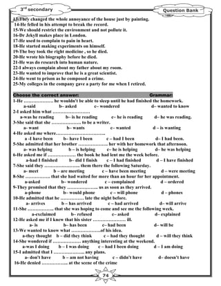 3rd secondary                                                            Question Bank

13-They changed the whole annoyance of the house just by painting.
14-He felled in his attempt to break the record.
15-We should restrict the environment and not pollute it.
16-Dr Jekyll makes place in London.
17-He used to complain to pain in heart.
18-He started making experiments on himself.
19-The boy took the right medicine , so he died.
20-He wrote his biography before he died.
21-He was do research into human nature.
22-I always complain about my father about my room.
23-He wanted to improve that he is a great scientist.
24-He went to prison as he composed a crime.
25-My colleges in the company gave a party for me when I retired.

Choose the correct answer:                                           Grammar:
1-He ………………. he wouldn't be able to sleep until he had finished the homework.
      a-said            b– asked            c– wondered                d– wanted to know
2-I asked him what ……………………
    a-was he reading        b– is he reading          c– he is reading   d– he was reading.
3-She said that she ………………. to be a writer.
      a- want               b– wants                 c– wanted          d – is wanting
4-He asked me where…………………………..
      a -I have been      b– have I been           c – had I been        d– I had been.
5-She admitted that her brother ………………. her with her homework that afternoon.
      a- was helping          b – is helping       c– he is helping      d– he was helping
6-He asked me if ……………… the book he had lent me the week before.
       a-had I finished       b– did I finish      c – I had finished     d – I have finished
7-She said they ………………….. them there the following Saturday.
      a- meet        b – are meeting            c – have been meeting        d – were meeting
8-She ……………. that she had waited for more than an hour for her appointment.
       a-asked           b– wondered              c – complained            d – ordered
9-They promised that they ……………….. us as soon as they arrived.
       a-phone            b– would phone             c – will phone          d – phones
10-He admitted that he …………… late the night before.
       a- arrives        b – has arrived            c – had arrived         d– will arrive
11-She …………….. that she was hoping to come and see me the following week.
           a-exclaimed         b– refused             c– asked           d– explained
12-He asked me if I knew that his sister ………………… ill.
          a- is           b– has been           c– had been             d– will be
13-We wanted to know what ……………….of his idea.
     a-they thought b – did they think           c – had they thought     d – will they think
14-She wondered if ……………… anything interesting at the weekend.
     a-was I doing      b – I was doing       c – had I been doing      d – I am doing
15-I admitted that I ……………….. any plans.
       a- don't have      b – am not having            c – didn't have     d– doesn't have
 16-He denied …………….. at the scene of the crime

                                             74
 