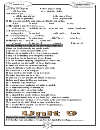 3rd secondary                                                                Question Bank

     a- do those boys do                 b- those boys are doing
     c- will those boys                   d- are those boys doing
50-I wonder when ………….
         a- will the game started                       b- the game will start
         c- does the game start                         d- did the game start
51-The inspector asked if a later train….get him to work on time.
        a- will             b- would               c- can               d- may
52-He wanted to know how much ……….
       a- the suit cost     b- did the suit cost   c- the suit costs     d- does the suit cost
53-I wondered where ……..
      a- do you live        b- you lived                c- did you live     d- you live
54-Our teacher asked us ……….our books.
      a- don’t forget       b- not to forget        c- didn’t forget       d- not forget
55- He said to me, " The earth …….. around itself"
       a- moved             b- had moved                c- moves            d- has moved
Find the mistake in each of the following sentences :
1-Yara told Amal where she had put the mobile.
2-She said that the sun rose around the earth.
3-Ahmed told me that he will travel to Aswan next month.
4-They told me that they are writing invitations then
5-He asked me that he hadn't sent her any letters.
6-He told me that he am going to repair his car the next day.
7-Aya asked me that she would visit Luxor that winter.
8-I asked him where had he been all morning
9-She asked him how would he do his next homework.
10-He asked me if saw his newspaper.
11-Yara asked me how could I set up a program.
12-I asked Sara what was she writing.
13-Sara said just now that she had written the message.
14-John asked where did I buy my shirt from.
15-He denied to forge the cheque.
16-He said metals are contacting when they are cooled.
17-He advised me looking for another job.
18-She told me to have closed the window.
19-She promised that she will help me soon.
20-He admitted that he robs the house the night before.
21-He explained that he loses his way in the desert a few weeks earlier.
22-They complained that they are treated badly by the shop owner the previous day.
23-He asked me why didn't I lock the door the night before.
24-He wondered how long did I stay in Paris the previous year.
25-He denied to help the spy.



Choose the correct answer:            Vocabulary
1-My brother went on holiday to Aswan. Now he's decided to live there……………….

                                               76
 