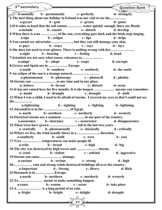 3rd secondary                                                          Question Bank

       a-annually       b – permanently             c– perfectly               d– strangely.
2-The best thing about our holiday to Iceland was our visit to see the…………..
         a-geyser             b - gear                 c– grease               d– goose
3-If it rains so hard that the soil cannot …………. water quickly enough, there are floods.
        a-include            b– consist                 c– absorb              d- develop
4-When there is a/an ………….., of the sun, everything goes dark and the birds stop singing.
          a-tips             b – eclipse                c– lips                d - drips
5-You cannot see ultraviolet ………………, but they can still damage your skin.
        a- pays               b – trays                 c – rays              d – lays
6-She does not need to wear glasses. There is nothing wrong with her…………………
         a-sight         b – hearing              c – feeling               d- head.
7-Scientists are not sure what causes volcanoes to………………
        a-adapt             b – adopt               c– erupt                  d- corrupt.
8-Greece and Spain are in …………….. Europe.
         a-south             b– southern               c– southerly            d– the south
9-An eclipse of the sun is a strange natural……………………
          a-phenomenon          b– photocopy               c – photocell       d - phobia.
10-Storms can ………………… at any time and in any place.
         a- behave              b– favour                    c– disturb        d- occur
11-It has not rained here for five months. It is the longest ……………… anyone can remember.
         a- doubt            b– draught                    c– drought              d - drift
12-When I was a child, I used to be afraid of storms. I covered my eyes so that I could not see
the…………….
           a-tightening               b – sighting            c– lighting        d - lightning.
13-Alexandria is in the ………………….. of Egypt.
         a- north         b– northern             c– northerly                 d - westerly
14-Electrical storms are a common ……………….. in our part of the country.
        a-assurance        b– clearance            c – occurrence              d- disappearance
15-These trees have grown …………………… tall in the last two years.
         a- centrally      b– phenomenally             c– classically          d - critically
16-Where we live, the wind usually blows in a ……………….. direction.
       a-southerly               b– south                 c– west                d - east
17-Very …………….. temperatures can make people ill.
         a-wide              b – broad                     c- high              d– big
18-The city was destroyed by high waves and ………………. storms.
         a- cruel              b– violent                 c – unkind             d– aggressive
19-Storms can cause ………………. damage.
        a-curious               b - serious              c– strong                 d - high
20-……………. rain and strong winds destroyed buildings all over the country.
         a-Important              b – Strong                c– Heavy                  d- Rich
21-Denmark is in ……………..Europe.
         a-north           b– northern                 c– northerly        d- westerly
22-To ………………… means to make something happen.
       a-cause              b– reason            c – occur                d– take place
23-A ………………… is a long period of no rain.
       a- fright              b– bright            c– delight              d- drought

                                            77
 