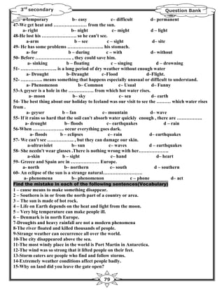 3rd secondary                                                         Question Bank

     a-temporary                b– easy              c– difficult         d– permanent
47-We get heat and ………………… from the sun.
     a- right                   b– night             c– might             d – light
48-He lost his …………………. so he can't see.
        a-arm                     b – see         c – sight                d– site
49- He has some problems ………………….. his stomach.
        a- for                b – during          c – with                d– without
50- Before ………………….. , they could save him.
         a- sinking          b – floating            c – singing             d – drowning
51- ………………….. is a long period of dry weather without enough water
        a- Drought           b–Draught          c–Flood                 d–Flight.
52- ………….. means something that happens especially unusual or difficult to understand.
        a- Phenomenon               b– Common            c– Usual          d– Funny
53-A geyser is a hole in the ……………. from which hot water rises.
         a- moon                 b– sky                   c– sea           d– earth
54- The best thing about our holiday to Iceland was our visit to see the ……… which water rises
from .
        a- geyser          b – fan              c– mountain               d– wave
55- If it rains so hard that the soil can't absorb water quickly enough , there are …………….
       a- drought           b– floods             c– earthquakes                 d – rain
56-When ……………….. occur everything goes dark.
          a- floods       b – eclipses             c– rain                d– earthquakes
57- We can't see …………….. , but they can damage our skin.
         a-ultraviolet          b– sun             c– waves              d – earthquakes
58- She needn't wear glasses .There is nothing wrong with her……………….
         a-skin            b – sight                c– hand                  d– heart
59- Greece and Spain are in ……………… Europe.
     a- north               b– northern             c– south                d – southern
60- An eclipse of the sun is a strange natural…………………….
      a- phenomena              b– phenomenon                   c – phone            d– act
Find the mistake in each of the following sentences(Vocabulary)
1 – cause means to make something disappear.
2 – Southern is in or from the north part of a country or area.
3 – The sun is made of hot rock.
4 – Life on Earth depends on the heat and light from the moon.
5 – Very big temperature can make people ill.
6 – Denmark is in north Europe.
7-Droughts and heavy rainfall are not a modern phenomena
8-The river floated and killed thousands of people.
9-Strange weather can occurrence all over the world.
10-The city disappeared above the sea.
11-The most windy place in the world is Port Martin in Antarctica.
12-The wind was so strong that it lifted people on their feet.
13-Storm eaters are people who find and follow storms.
14-Extremely weather conditions affect people badly.
15-Why on land did you leave the gate open?

                                            79
 