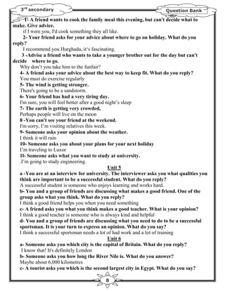 3rd secondary                                                      Question Bank

      1- A friend wants to cook the family meal this evening, but can't decide what to
make. Give advice.
     if I were you, I'd cook something they all like.
     2- Your friend asks for your advice about where to go on holiday. What do you
reply?
     I recommend you Hurghada, it‘s fascinating.
    3 -Advise a friend who wants to take a younger brother out for the day but can't
decide where to go.
   Why don’t you take him to the funfair?
   4- A friend asks your advice about the best way to keep fit. What do you reply?
   You must do exercise regularly
   5- The wind is getting stronger.
   There's going to be a sandstorm.
   6- Your friend has had a very tiring day.
   I'm sure, you will feel better after a good night’s sleep
   7- The earth is getting very crowded,
   Perhaps people will live on the moon
   8 -You can't see your friend at the weekend.
   I'm sorry, I’m visiting relatives this week.
   9- Someone asks your opinion about the weather.
   I think it will rain
   10- Someone asks you about your plans for your next holiday
   I’m traveling to Luxor
   1l- Someone asks what you want to study at university.
   .I’m going to study engineering.
                                                Unit 5
   a -You are at an interview for university. The interviewer asks you what qualities you
   think are important to be a successful student. What do you reply?
   A successful student is someone who enjoys learning and works hard.
   b- You and a group of friends are discussing what makes a good friend. One of the
   group asks what you think. What do you reply?
   I think a good friend helps you when you need something
   c- A friend asks you what you think makes a good teacher. What is your opinion?
   I think a good teacher is someone who is always kind and helpful
   d- You and a group of friends are discussing what you need to do to be a successful
   sportsman. It is your turn to express an opinion. What do you say?
   I think a successful sportsman needs a lot of had work and a lot of training
                                                Unit 6
   a- Someone asks you which city is the capital of Britain. What do you reply?
    I know that! It's definitely London
   b- Someone asks you how long the River Nile is. What do you answer?
   Maybe about 6,000 kilometres
   c- A tourist asks you which is the second largest city in Egypt. What do you say?

                                          8
 