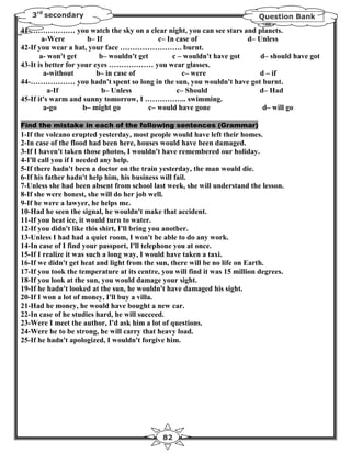3rd secondary                                                             Question Bank

41-……………… you watch the sky on a clear night, you can see stars and planets.
       a-Were          b– If                  c– In case of              d– Unless
42-If you wear a hat, your face ……………………. burnt.
       a- won't get        b– wouldn't get         c – wouldn't have got     d– should have got
43-It is better for your eyes ……………… you wear glasses.
        a-without         b– in case of               c– were                d – if
44-……………… you hadn't spent so long in the sun, you wouldn't have got burnt.
          a-If              b– Unless               c– Should               d– Had
45-If it's warm and sunny tomorrow, I …………….. swimming.
        a-go          b– might go          c– would have gone                 d– will go

Find the mistake in each of the following sentences (Grammar)
1-If the volcano erupted yesterday, most people would have left their homes.
2-In case of the flood had been here, houses would have been damaged.
3-If I haven't taken those photos, I wouldn't have remembered our holiday.
4-I'll call you if I needed any help.
5-If there hadn't been a doctor on the train yesterday, the man would die.
6-If his father hadn't help him, his business will fail.
7-Unless she had been absent from school last week, she will understand the lesson.
8-If she were honest, she will do her job well.
9-If he were a lawyer, he helps me.
10-Had he seen the signal, he wouldn't make that accident.
11-If you heat ice, it would turn to water.
12-If you didn't like this shirt, I'll bring you another.
13-Unless I had had a quiet room, I won't be able to do any work.
14-In case of I find your passport, I'll telephone you at once.
15-If I realize it was such a long way, I would have taken a taxi.
16-If we didn't get heat and light from the sun, there will be no life on Earth.
17-If you took the temperature at its centre, you will find it was 15 million degrees.
18-If you look at the sun, you would damage your sight.
19-If he hadn't looked at the sun, he wouldn't have damaged his sight.
20-If I won a lot of money, I'll buy a villa.
21-Had he money, he would have bought a new car.
22-In case of he studies hard, he will succeed.
23-Were I meet the author, I'd ask him a lot of questions.
24-Were he to be strong, he will carry that heavy load.
25-If he hadn't apologized, I wouldn't forgive him.




                                              82
 