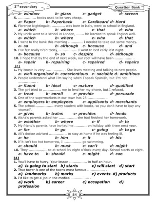 3rd secondary                                                                Question Bank

   a- window                  b- glass             c- gadget                   d- screen
5. ................ books used to be very cheap.
   a- Paper             b- Paperback               c- Cardboard d- Hard
6. Florence Nightingale, ............ was born in Italy, went to school in England.
   a- which                   b- where                       c- that           d- who
7. My uncle went to a school in London, ....... he learned to speak English well.
   a- which                   b- where                       c- who            d- that
8. I went to the bank this morning ............. I needed to take out some money.
   a- so                      b- although          c- because                  d- and
9. I’ve felt really tired today, ................ I went to bed early last night.
   a- because                 b- so         c- despite                  d- although
10. I hope that by the end of next week, our roof will have been ................ .
   a- repair            b- repairing               c- repaired                 d- repairs
(F)
1. My cousin is very ................ . She loves meeting and talking to new people.
   a- well-organised b- conscientious                        c- sociable d- ambitious
2. People understand what I’m saying when I speak Spanish, but I’m not
   ................ .
   a- fluent            b- ideal            c- mature                   d- qualified
3. The girl tried to ................ me to lend her my phone, but I refused.
   a- treat             b- enroll           c- provide                  d- persuade
4. One of the supermarkets in our town has 25 ................ .
   a- employers b- employees                       c- applicants d- merchants
5. The school ................ every student with books, so you don’t have to buy any
   yourself.
   a- gives             b- trains           c- provides                 d- lends
6. Aisha’s parents asked her ................ she had finished her homework.
   a- weather                 b- where                       c- if             d- to
7. My friend’s parents have invited me ........... on holiday with them next year.
   a- for                     b- go                          c- going          d- to go
8. Ali’s doctor advised ................ to stay at home if he was feeling ill.
   a- he                      b- him               c- it                d- his
9. If it isn’t too hot tomorrow, I ................ go swimming.
   a- should                  b- must              c- can’t             d- might
10. They ................ be at school by eight o’clock every day. School starts at eight.
   a- have to           b- should                  c- might             d- can
(4)
1. You'll have to hurry. Your lesson ................ in half an hour.
   a) is going to start            b) starts                 c) will start     d) start
2. That tower is one of the towns most famous ................ .
   a) landmarks               b) marks                       c) events d) products
3. I'd like to get a job in the medical ................ .
   a) work              b) career                  c) occupation               d)
   profession

                                           84
 